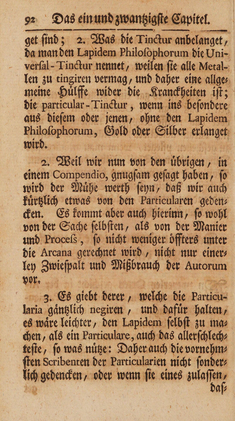 Das ein und ein und zwe iale Ei Ce witel. = ey 275 2. Was die Tinctur anb anbelanget, N da man den Lapidem Philofophorum die Uni- verſal- Tinctur nennet, weilen fie alle Metal- len zu tingiren vermag, und daher eine allge⸗ meine Huͤlffe wider die Kranckheiten iſt; die particular-Tinctur, wenn ins beſondere aus dieſem oder jenen, ohne den Lapidem es Gold e her ange wir Ei 2. Weil wir nun von bor Wengen in einem Compendio, gnugſam gejagt haben, fo wird der Muͤhe werth ſeyn, daß wir auch kuͤrtzlich etwas von den Particularen geden⸗ cken. Es kommt aber auch hierinn, ſo wohl von der Sache ſelbſten, als von der Manier und Proceſs, ſo nicht weniger offters unter die Arcana gerechnet wird, nicht nur einer⸗ ley Zwieſpalt und Mißbrauch der Autorum | vor. a | 3. Es giebt N Ar 15 Particu- Nat gaͤntzlich negiren, und dafuͤr halten, ſelbſt zu mas. chen, als ein Particulare, auch das allerſchlech⸗ teſte, ſo was nuͤtze: Daher auch die vornehm⸗ ſten Scribenten der Particularien nicht ſonder⸗ 1 gedencken, oder wenn ſie eines e af