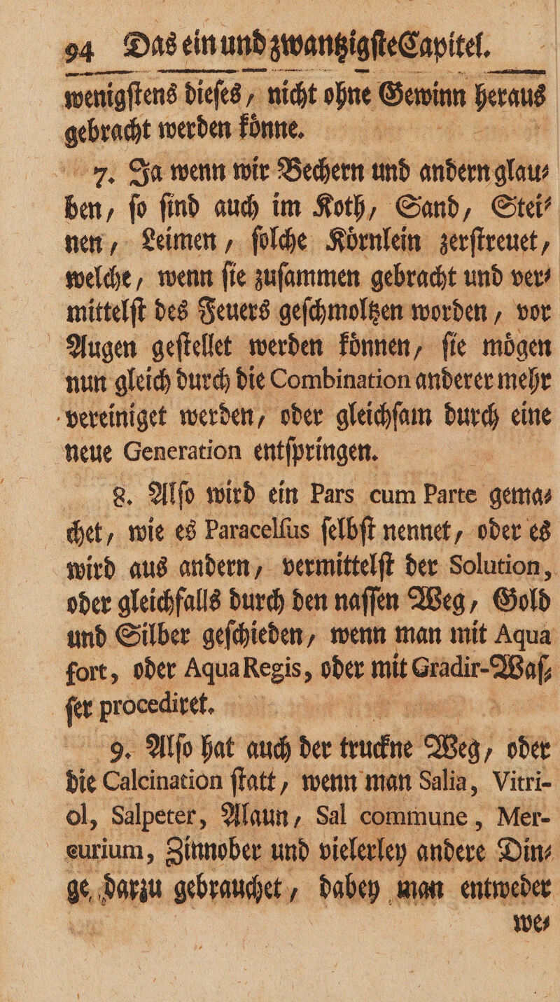 wenigſtens 18 dieſes / nicht ohne Gewinn erat ene werden koͤnne. 7. Ja wenn wir Bechern und andern glau⸗ 10 ‚ fo find auch im Koth, Sand, Stei⸗ nen, Leimen, ſolche Koͤrnlein zerſtreuet, welche, wenn ſie zuſammen gebracht und ver⸗ mittelſt des Feuers geſchmoltzen worden, vor Augen geſtellet werden koͤnnen, fie mögen nun gleich durch die Combination anderer mehr vereiniget werden, oder gleichſam durch eine neue Generation entſpringen. 8. al wird ein Pars cum Parte gema⸗ het, wie es Paracelſus ſelbſt nennet, oder es wird aus andern, vermittelſt der Solution, oder gleichfalls durch den naſſen Weg, Gold und Silber geſchieden, wenn man mit Aqua fort, oder Aqua Regis, is mit ee | ſer procediret, 9. Alſo hat auch der much Weg, oder die Calcination ſtatt, wenn man Salia, Vitri- ol, Salpeter, Alaun, Sal commune, Mer- eurium, Zinnober und vielerley andere Din⸗ 1 Ko ken gebrauchet, dabey man entweder