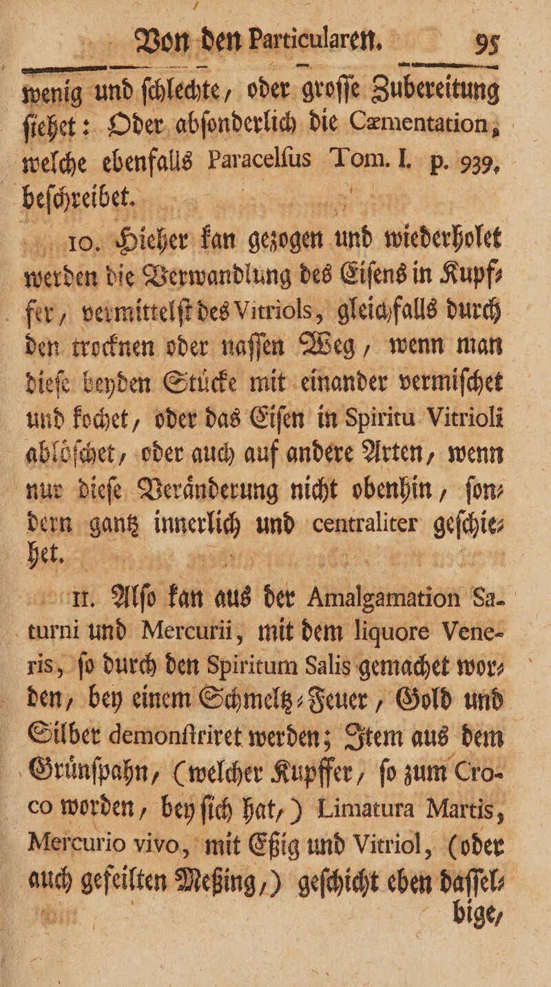 - Ven den Daenlren. | * wenig e nd ſchlechte/ oder groſſe Zubereitung ſiehet: Oder abſonderlich die Cæmentation, welche ebenfalls Paracelſus 1 om. I. p. 939, Npib 10. Hieher kan gezogen 50 wiederoft — 8 die Verwandlung des Eiſens in Kupf⸗ fer, vermittelſt des Vitriols, gleichfalls durch den trocknen oder naſſen Weg, wenn man dieſe beyden Stuͤcke mit einander vermiſchet und kochet, oder das Eiſen in Spiritu Vitrioli ablöſchet, oder auch auf andere Arten, wenn nur dieſe Veraͤnderung nicht obenhin, fon dern gantz ian und centraliter geſhie het. et As kan aus der We da- turni und Mercurii, mit dem liquore Vene- ris, ſo durch den Spiritum Salis gemachet wor⸗ den, bey einem Schmeltz⸗Feuer, Gold und Silber demonſtriret werden; Item aus dem Gruͤnſpahn, (welcher Kupffer , fo zum Cro- co worden, bey ſich hat,) Limatura Martis, Mercurio vivo, mit Eßig und Vitriol, (oder | bige,