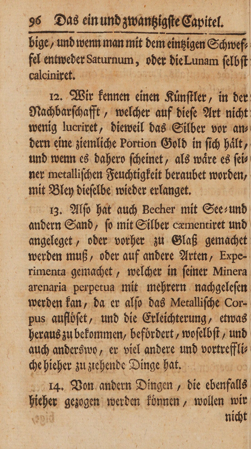 | bige / un y und wenn man mit mit dem eintzigen Schwef, fel entweder Saturnum ; oder die Lunam od calciniret. 0 12. Wir kennen einen a in der Nachbarſchafft , „ welcher auf dieſe Art nicht wenig lucriret, dieweil das Silber vor an⸗ dern eine ziemliche Portion Gold in ſi fi ch Halt, und wenn es dahero ſcheinet, als wäre es ſei⸗ ner metalliſchen Feuchtigkeit beraubet worden, mit Bley dieſelbe wieder erlanget. 3. Alſo hat auch Becher mit See⸗ und andern Sand, ſo mit Silber cæmentiret und angeleget, oder vorher zu Glaß gemachet werden muß, oder auf andere Arten, Expe- rimenta gemachet, welcher in feiner Minera arenaria perpetua mit mehrern nachgeleſen werden kan, da er alſo das Metalliſche Cor- pus auflöſet, und die Erleichterung, etwas heraus zu bekommen, befördert, woſelbſt, und auch anderswo, er viel andere und vortreffli⸗ che hieher zu ztehende Dinge hat. | 14. Von andern Dingen, die ebenfalls liche gezogen werden können, wollen wir nicht