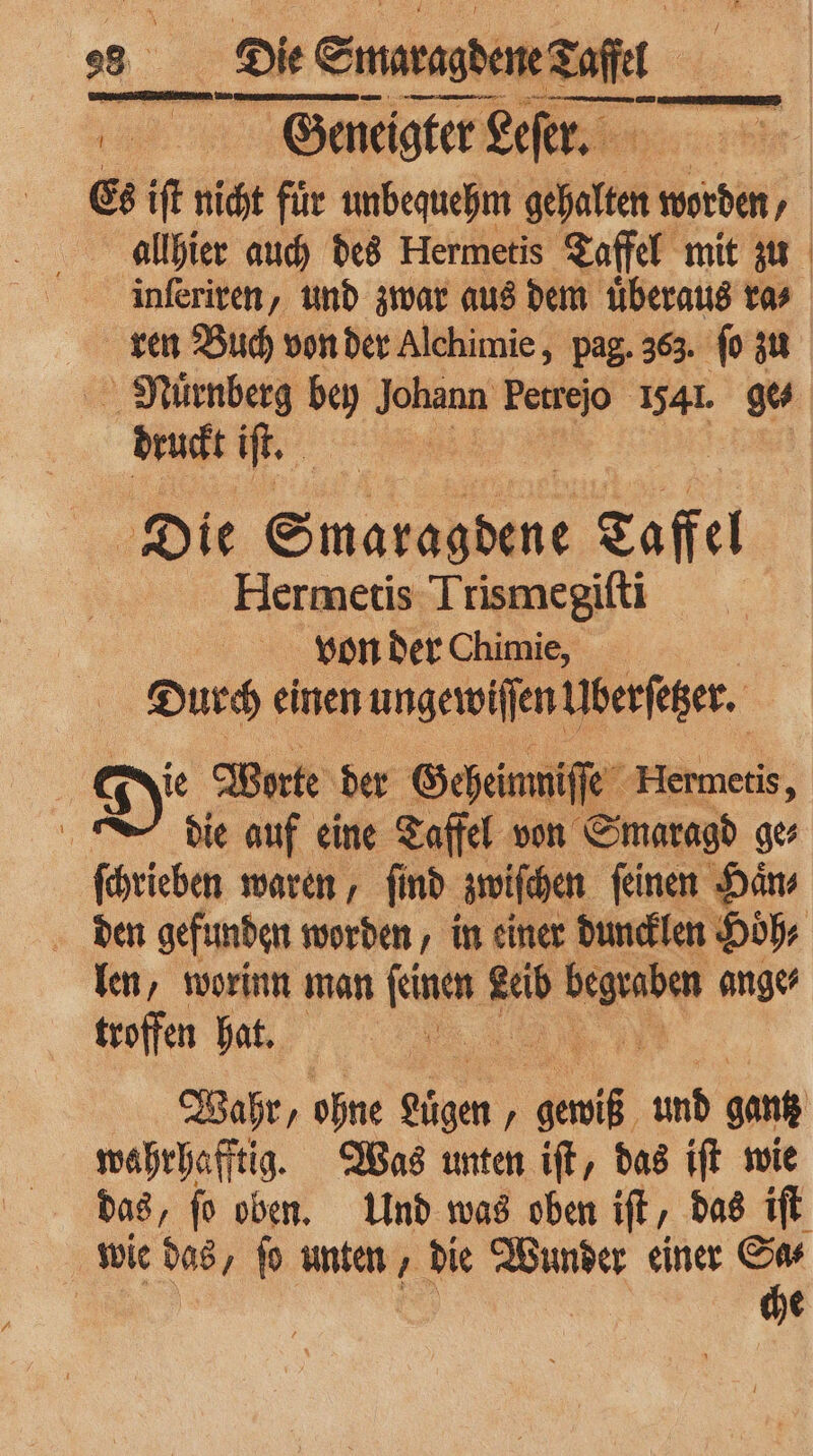 0 Geneigter Leſer. Es iſt nicht für unbequehm halten worden / allhier auch des Hermetis Taffel mit zu inſeriren, und zwar aus dem uͤberaus ra⸗ ren Buch von der Alchimie, pag. 363. ſo zu Muͤrnberg bey Johann Perrejo 1541. gu druckt if Die Saas Laffel Hermetis Trismegiſti von der Chimie,‘ ;s; Durch einen ungewiffenliberfeger. | | Di Worte der Geheimnis e Hermetis, | die auf eine Taffel von Smaragd ge ſchrieben waren, ſind zwiſchen ſeinen Haͤn⸗ den gefunden worden, in einer duncklen Hoͤh⸗ len, worinn man faust Hi ra ange⸗ troffen hat. | Wahr, ohne Lügen „ u und gan wahrhafftig. Was unten iſt, das iſt wie das, ſo oben. Und was oben iſt, das iſt wie das, ſo unten, die Wunder einer I | e