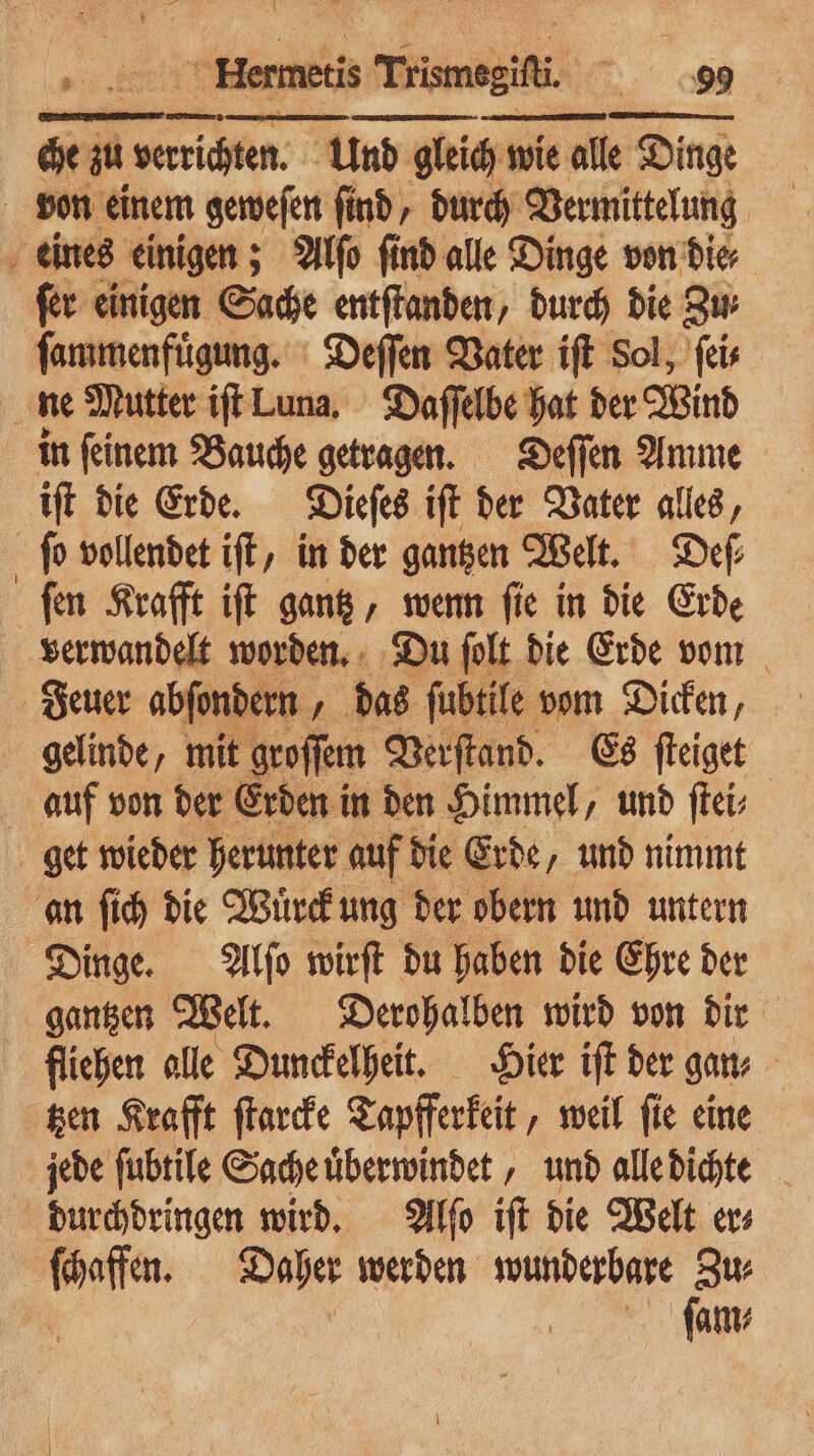 * che m ea Und gleich wie alle Dinge eines einigen; Alſo find alle Dinge von die⸗ ſer einigen Sache entſtanden, durch die Zu⸗ ſammenfuͤgung. Deſſen Vater iſt Sol, ſei⸗ ne Mutter iſt Luna. Daſſelbe hat der Wind in ſeinem Bauche getragen. Deſſen Amme iſt die Erde. Dieſes iſt der Vater alles, ſo vollendet iſt, in der gantzen Welt. Def ſen Krafft iſt gantz, wenn ſie in die Erde verwandelt worden. Du ſolt die Erde vom gelinde, mit groſſem Verſtand. Es ſteiget auf von der Erden in den Himmel, und ſtei⸗ get wieder herunter auf die Erde, und nimmt an ſich die Wuͤrck ung der obern und untern Dinge. Alſo wirſt du haben die Ehre der gantzen Welt. Derohalben wird von dir fliehen alle Dunckelheit. Hier iſt der gan⸗ tzen Krafft ſtarcke Tapfferkeit, weil ſie eine jede ſubtile Sache uͤberwindet, und alle dichte durchdringen wird. Alſo iſt die Welt er⸗ ſchaffen. Daher werden wunderbare fi | ſam⸗