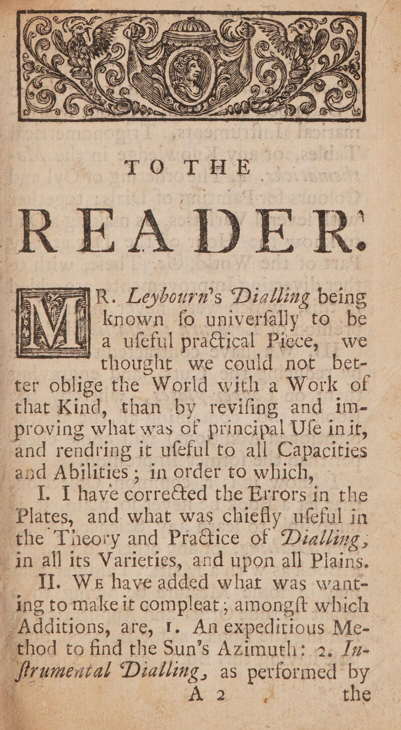 a aN? Ans = =— if MG uh {Ga fer \ Ff AS ANN aS “ ey. PD SS AR ae &amp; We VHA = X a Sa ———, 4 Les Y, | TCR een Ya ‘ bi; os : — SN | ie ) : Z G Cm SS S\\ CY) AN UP IS Cy EX Ne &amp; Z fiom XS SSS, LE \ . SIN Zs oS ® 9) (S Sie Se i) LID. AN aK IZ ¢€ =F ea aR. Leybourn's Dialling being fit) known fo univerfally to be | a ufeful practical Piece, we _ ...thoughe we could not Det- ter oblige the World with a Work of that Kind, than by revifing and im- proving what was of principal Ule init, and rendring it ufeful to all Capacities and Abilities ; in order to which, I. Ihave corre&amp;ted the Errors in the Plates, and what was chiefly ufeful in the Theory and PraGice of Dialling, in all its Varieties, and upon all Plains. I. We have added what was want- _ ing tomake it compleat; among{t which Additions, are, 1. An expeditious Me- thod to find the Sun’s Azimuth: 2. [n- firumental Dialling, as performed by ee | Ae Sc ya, oe