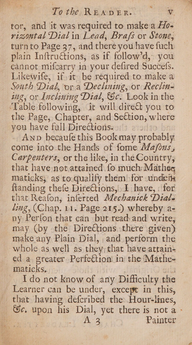 tor, and it was required to make a Ho- rizontal Dial in Lead, Brafs or Stone, turn to Page 37, and there you have fuch plain InftruCtions, as if follow’d, you cannot mifcarry in your defired Succefs. Likewife, if, it be required to make a South Dial, ora Declining, or Reclin- wg, or Inclining Dial, Sc. Look in the ‘Table following, it will direct you to the Page, Chapter, and Section, where you have full Directions. alia br Anp becaufe this Book may probably come into the Hands of fome Ma/ous, Carpenters, or the like, in the Country, that have not.attained fo much: Matheg maticks, as to.qualify them for undeit: _ftanding thefe Dire€tions, I have, : for that Reafon, inferted Mechanick Dial- _ tg, (Chap. 11. Page 215.) whereby a- ny Perfon that can but read and write; may (by the Directions there given) make any Plain Dial, and perform the whole as well as they; that have attain- ed a greater. Perfection in the Mathe- maticks.. | miei big. Ido not know of any Difficulty the Learner can be under, except in this, that having defcribed the: Hour-lines, ec. upon his Dial, yet there is not a - ee a A | Painter