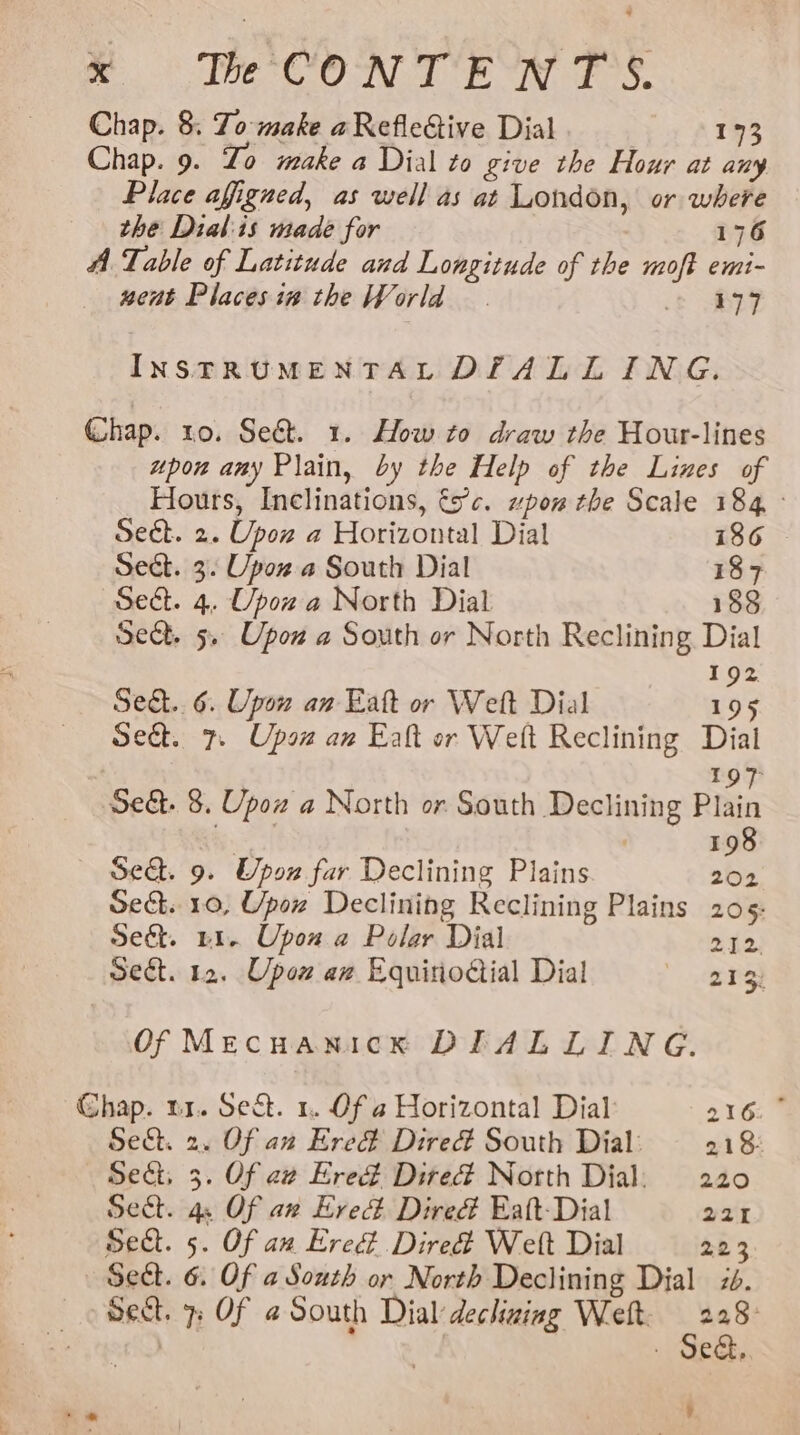 AM bared Solo cal te DS Obi at eA Chap. 8. To make aRefleGive Dial | 173 Chap. 9. Zo make a Dial to give the Hour at any Place afigned, as well as at London, or where the Dial:is made for 176 A Table of Latitude and Longitude of the moft emi- nent Placesin the World. + BF INSTRUMENTAL DIALLING. (hap. ro. Sed. 1. How to draw the Hour-lines upon amy Plain, by the Help of the Lines of Hours, Inclinations, tc. wpom the Scale 184 Sect. 2. Upon a Horizontal Dial 186 Sect. 3. Upox a South Dial 187 Sect. 4. Upow a North Dial 188 Sect. 5. Upon a South or North Reclining Dial 192 Sec... 6. Upow an Eatt or Welt Dial 195 Sed. 7. Upsa an Ealt or Welt Reclining Dial 197 Se&amp;. 8. Upow a North or South Declining Plain 198 Seat. 9. Upon far Declining Plains 202 Se&amp;. 10, Upox Declining Reclining Plains 205: Seét. 41. Upon a Polar Dial oe Sect. 12. Upon aw Equitioctial Dial 213: Of Mecuanick DIALLING. Chap. tr. Sect. 1. Of a Horizontal Dial 216: ° Sect. 2. Of an Ered Dired South Dial: 218: Sect, 3. Of aw Ered Dired North Dial: 220 Sect. 4. Of aw Ered Dired Eatt-Dial 221 Sect. 5. Of an Ered Dired Welt Dial 223 Sect. 6. Of a South or North Declining Dial 7. sect. - Of @ South Dial dechaing Welt. aha - Se&amp;,. i]