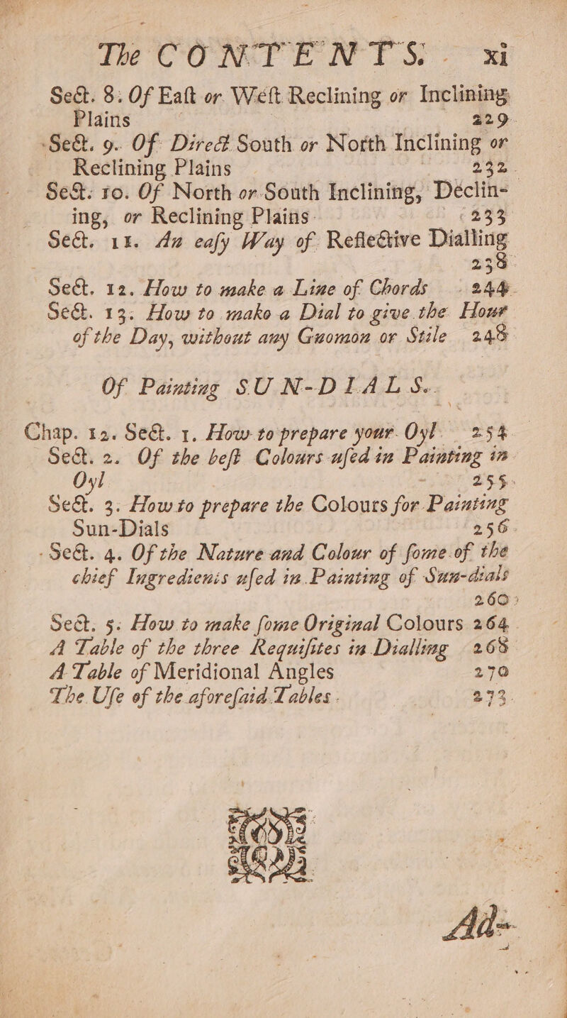 Tee CORT ENT So Ri Se&amp;. 8. Of Eaft or Welt Reclining or Inclining Plains | 229. Sed. 9. Of Dired South or North Inclining or Reclining Plains | Die ae Se&amp;. ro. Of North or South Inclining, Declin- ing, or Reclining Plains: Sie Sect. 14. Ana eafy Way of Reflective iaataisy Sect. 12. How to make a Line of Chords . 244. Se&amp;. 13: How to mako a Dial to give. the Hour of the Day, without any Guomon or Stile 248 Of Painting SUN-DILALS.. Chap. 12. Se@. 1. How-to prepare your Oyl 254 — Sect. 2. Of the beft Colours ufed in Painting in Oyl : 255: Se&amp;t. 3: Howto prepare the Colours for Painting Sun-Dials 256. -Se&amp;. 4. Of the Nature and Colour of fome of the chief Ingredienis ufed in. Painting of Sum-dials 260° Sect. 5: How to make fome Original Colours 264. A Table of the three Requifites in Dialling 263 A. Table of Meridional Angles 270 The Ufe of the afore(aid Tables . 273. 708