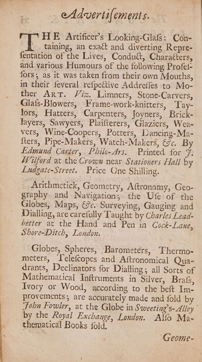 - eAdvertifements. , taining, an exatt and diverting Repre- fentation of the Lives, Conduét, Charatters, and various Humours of the following Profel- fors;, as it was taken from their own Mouths, in their feveral refpettive Addreffes to Mo- ther Art. Viz. Limners, Stone-Carvers, lors, Hatters, Carpenters, Joyners, Brick- Tayers, Sawyers, Plaifierers, Glaziers, Wea- vers, Wine-Coopers, Potters, Dancing-Ma- {ters, Pipe-Makers, Watch-Makers, 3c. By Edmund Carter, Philo- Ars. Printed for Ff. Wilford at the Crowm near Stationers Hall by Ludgate-Street. Price One Shilling. Anthmetick, Geometry, Aftronomy, Geo- graphy. and Navigation; the Ufe of the Globes, Maps, €7c. Surveying, Gauging and Dialling, are carefully Taught by Charles Lead- better at the Hand and Pen in Cock-Lane, Shore-Ditch, London. Globes, Spheres, Barometers, TFhermo- meters, Telefcopes and Aftronomical Qua- drants, Declinators for Dialling; all Sorts of Mathematical Inftruments in Silver, Brafs, Ivory or Wood, according to the beft Im- provements; are accurately made and fold by John Fowler, at the Globe in Sweeting’s- Alley by the Royal Exchange, London. Allo Ma- Geome-