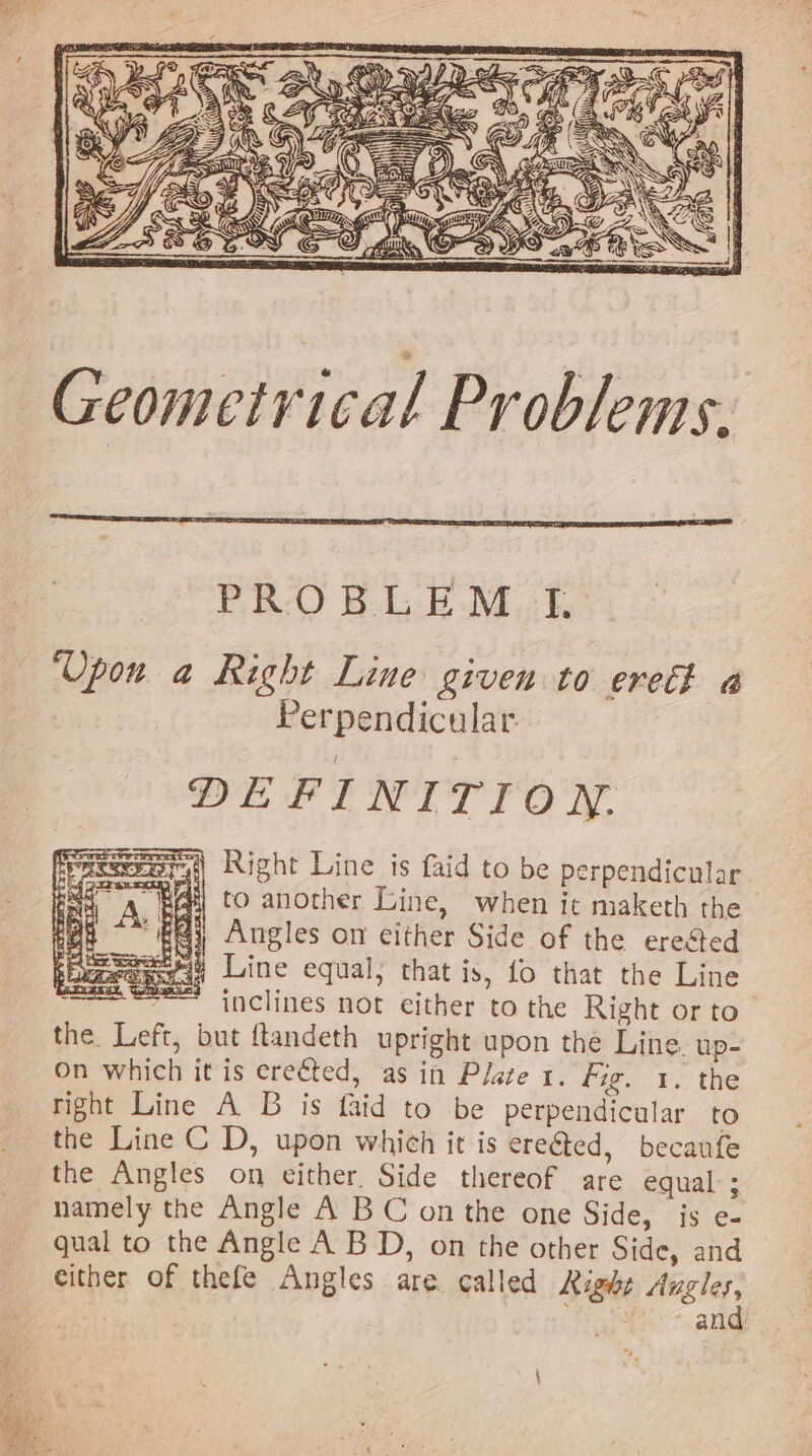 Geometrical Problems, PRO B-LB Miche ‘Upon a Right Line given to ereth a Perpendicular. DEFINITION. af) Right Line is faid to be perpendicular. Ali to another Line, when it maketh the #4; Angles on either Side of the erected ei9 Line equal; that is, fo that the Line ~~ inclines not either to the Right or to the. Left, but ftandeth upright upon the Line. up- On which it is erected, as in Plate 1. Fig. 1. the right Line A B is faid to be perpendicular to the Line C D, upon which it is ere€ted, becaufe the Angles on either. Side thereof are equal ; namely the Angle A BC on the one Side, js e- qual to the Angle A BD, on the other Side, and either of thefe Angles are. called Right wget ean