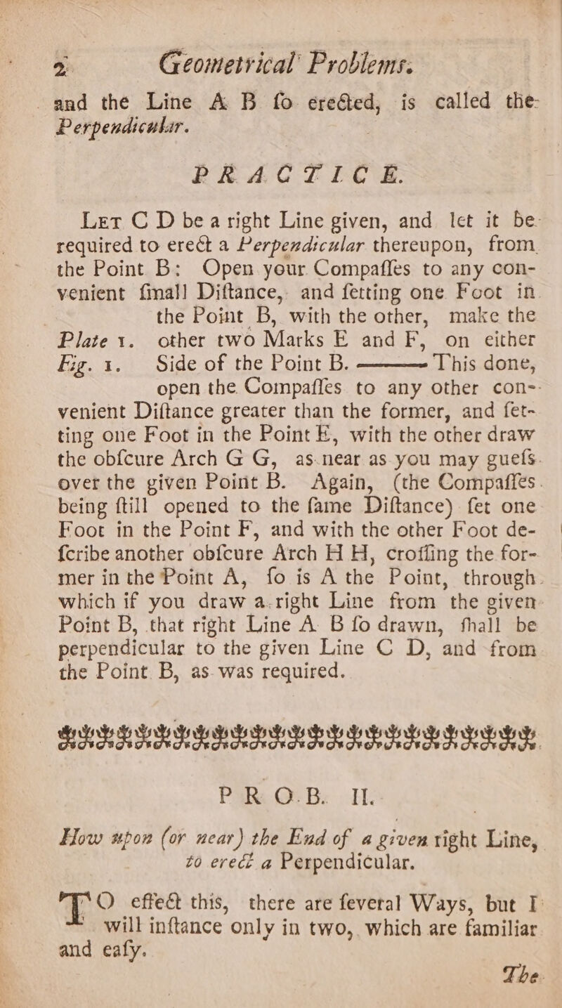 and the Line A B fo ereGed, is called the: Perpendicular. PRACT IC £. Let C D bea right Line given, and let it be required to erect a Perpendicular thereupon, from. the Point B: Open yeur Compaffes to any con- venient final] Diftance, and fetting one Foot in | the Point B, with the other, make the Plate 1. other two Marks E and F, on either Fig. 1. Side of the Point B. This done, open the Compafles to any other con-- venient Diftance greater than the former, and fet- ting one Foot in the Point E, with the other draw the obfcure Arch G G, as.near as you may gues. over the given Point B. Again, (the Compaffes. being ftill opened to the fame Diftance) fet one Foot in the Point F, and with the other Foot de- fcribe another obfcure Arch H H, croffing the for- mer inthe Point A, fo is A the Point, through. which if you draw a. right Line from ‘the given Point B, that right Line A B fo drawn, thal be perpendicular to the given Line C D, ‘and from the Point B, as. was required. BEER PRE ES eae PRR OF Bs El How spon (or near) the End of a given right Line, to erect a Perpendicular. “O effec this, there are feveral Ways, but I: | will inftance Only in two, which are familiar and eafy. The.