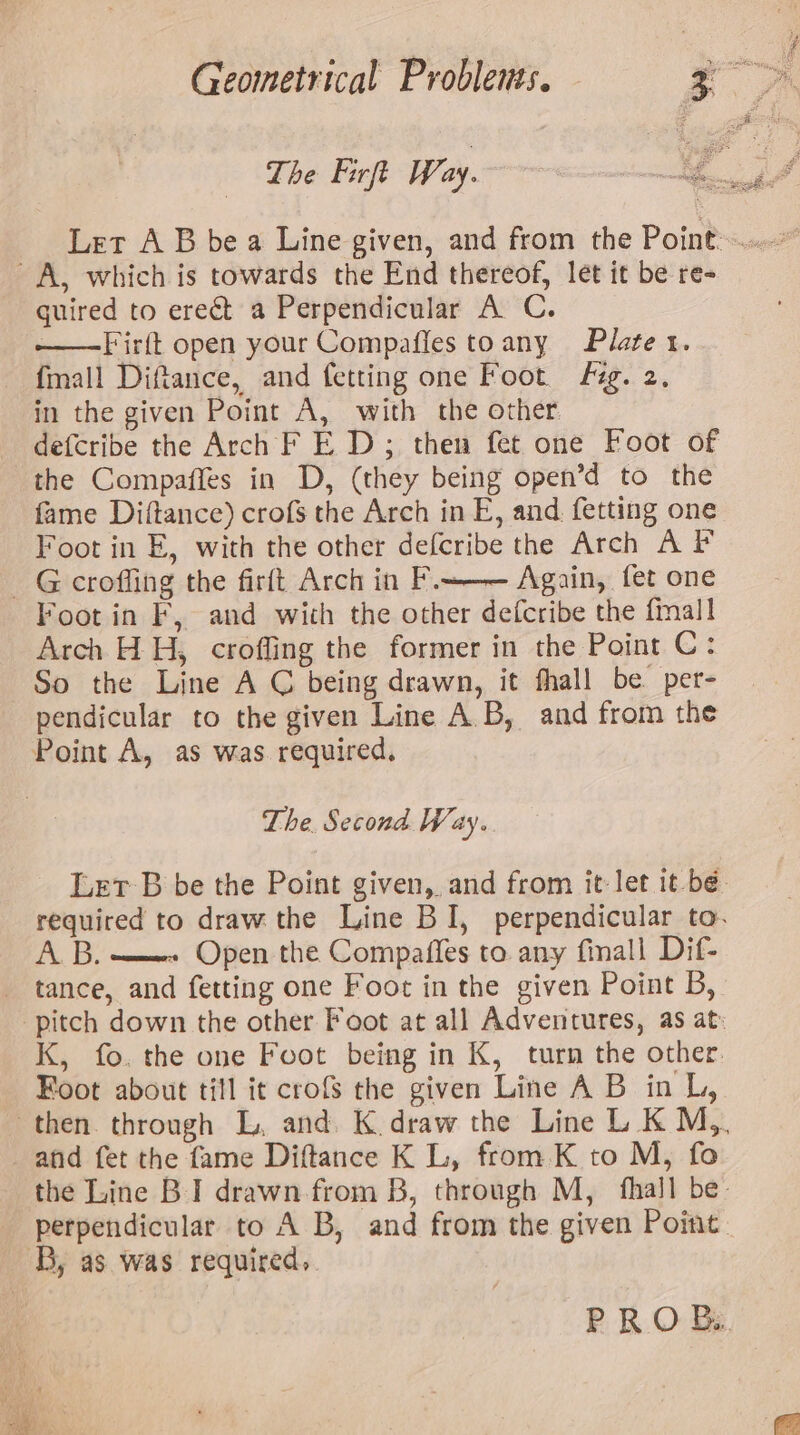 guired to erect a Perpendicular A C. —Firft open your Compaffes toany Plate x. {mall Diftance, and fetting one Foot Fig. 2, in the given Point A, with the other. defcribe the Arch F E D ; then fet one Foot of the Compaffes in D, (they being open’d to the fame Diftance) crofs the Arch in E, and. fetting one Foot in E, with the other defcribe the Arch A F Foot in F, and with the other defcribe the fmall! Arch H H, crofling the former in the Point C: So the Line A C being drawn, it fhall be per- pendicular to the given Line A.B, and from the Point A, as was required. The. Second Way. Let-B be the Point given, and from it let 1t bé- required to draw the Line BI, perpendicular to. AB. ——» Open the Compaffes to. any finall Dif- tance, and fetting one Foot in the given Point B, pitch down the other Foot at all Adventures, as at» K, fo. the one Foot being in K, turn the other. Foot about till it crofs the given Line A B in L, the Line BI drawn from B, through M, {hall be: perpendicular to A B, and from the given Point. PRO B..