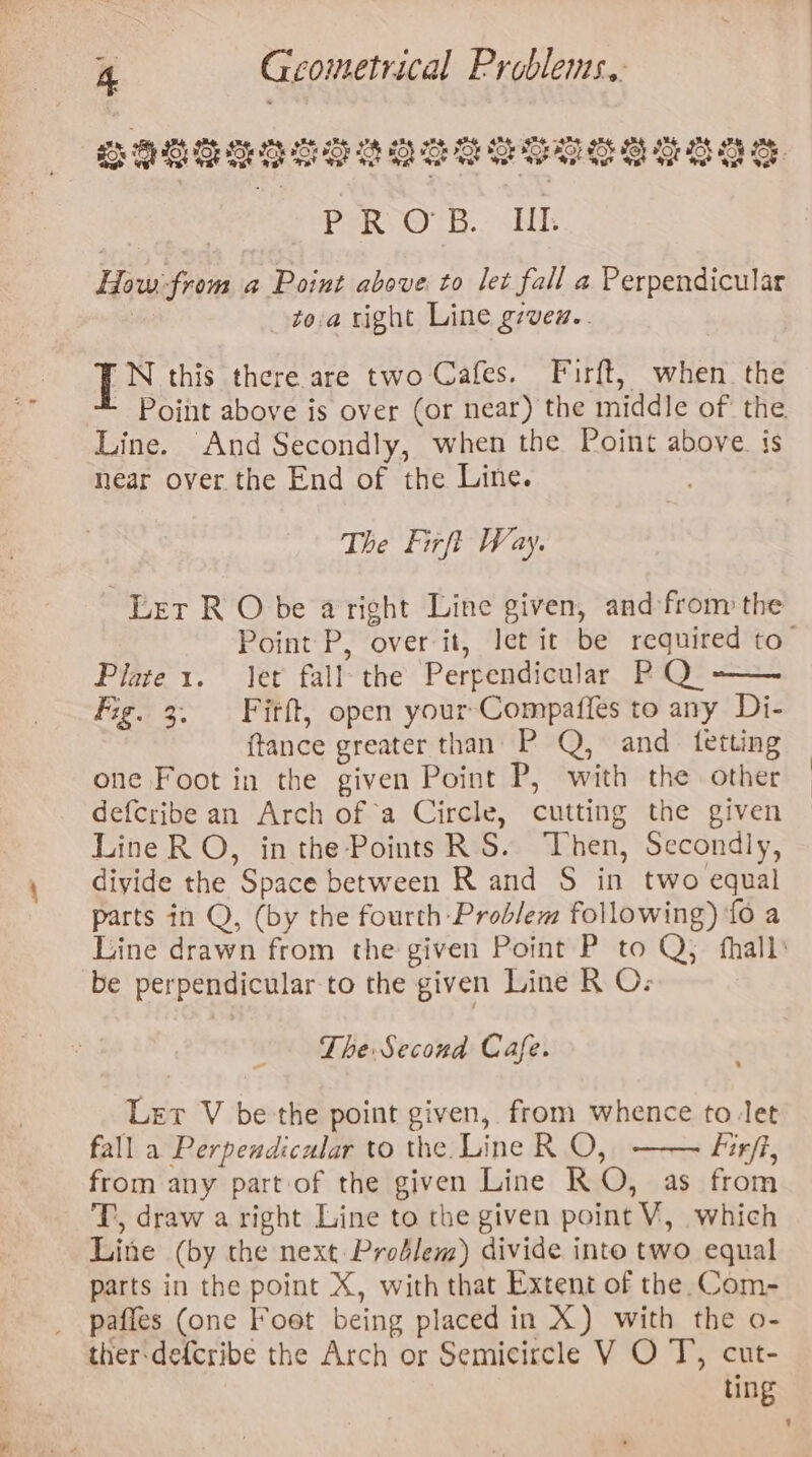 Ogtesoreseeesegesecas PROB. UL How:-from a Point above to let fall a Perpendicular Mi toa right Line grvew.. 'N this there are two Cafes. Firft, when the Line. And Secondly, when the Point above. is near over the End of the Line. The Firft Way. Err RO be a right Line given, and from the Plate 1. Jet fall the Perpendicular PQ -— Fig. 3. Fitft, open your-Compaffes to any Di- {tance greater than P Q, and tetting one Foot in the given Point P, with the other defcribe an Arch of a Circle, cutting the given Line RO, in the Points RS. Then, Secondly, divide the Space between R and S in two equal parts in Q, (by the fourth Problem following) fo a be perpendicular to the given Line R O; The Second Cafe. Let V be the point given, from whence to let fall a Perpendicular to the. Line R O, Firff, from any part of the given Line RO, as from T, draw a right Line to the given point V, which Line (by the next Prodlem) divide into two equal parts in the point X, with that Extent of the. Com- paffes (one Foot being placed in X) with the o- ther-defcribe the Arch or Semicircle V O T, cut- ting