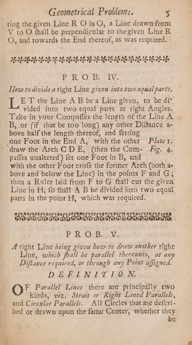 ting the given Line R O inO, a Line drawn from _ V to O fhall be perpendicular to thegiven Line R O, and towards the End thereof, as was required. 4 AE LE Rp be eee ie eee aN oe Po OTF. LY. How to divide aright Line given into two equal parts, Lé T the Line A B bea Line given, to be di&gt; vided into two equal parts at right Angles. Take in your Compaffes the length of the Line A B,.or (if that be too long) any other Diftance a- bove half the length thereof, and fetting one Foot inthe End A, with the other Plater. - draw the Arch CDE, (then the Com- Fig. 4, paffes unaltered) fet one Foot in B, and with the other Foot crofs the former Arch (both a- bove and below the Line) in the points F and G3 then a Ruler laid from F to G fhall cut the given _ Line in H; fo fhall A B be divided into two equal parts in the point H, which was required. PEEL UES OU OEE OECD SUE OEE RUE C1 be PB OsBiawWy A right Line being given how to draw another right _ Line, which fhall be parallel thereunto, at any Diftance required, or through any Potwnt affigned. D'ExskL NET lO OF Parallel Lines there are principally two  kinds, wz. Strait or Right Lined Parallels, and Circular Parallels. A\\ Circles that are defcri- bed or drawn upon the fame Center, whether ney it