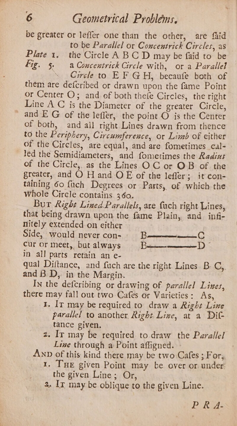 r 6 Geometrical Problems, be greater or leffer one than the other, are faid to be Parallel or Concentrick Circles, as Plate 1. the Circle A BC D may be faid to be fig. 5. a Concentrick Circle with, or a Parallel “Circle to E F GH, becaufe both of them are defcribed or drawn upon the fame Point or Center O; and of both thefe Circles, the right Line A C is the Diameter of the greater Circle, _ and EG of the leffer, the point O is the Center of both, and all right Lines drawn from thence to the Periphery, Circumference, or Limb of either of the Circles, are equal, and are fometimes cal- led the Semidiameters, and fometimes the Radius of the Circle, as the Lines OC or OB of the greater, and O H and OE of the leffer; it con- taining 60 fuch Degrees or Parts, of which the Whole Circle contains 360. _ Bur Right LinedParallels, are fach right Lines, that being drawn upon the fame Plain, and infi- nitely extended on either Side, would never con- B cur or meet,. but always be in all parts retain an e- qual Diftance, and fuch are the right Lines B- C,, and B D, in the Margin. , In the defcribing or drawing of parallel Lines, there may fall out two Cafes or Varieties: As, I. Ir may be required to draw a Right Line parallel to another. Right Live, at a Dit tance given. z. Ir may be required to draw the Parallel Line through a Point affigned. AND of this kind there may be two-Cafes ; For, 1. THE given Point may be over or under. the given Line; Or, 2. Ir may be oblique to the given Line. PK A- D