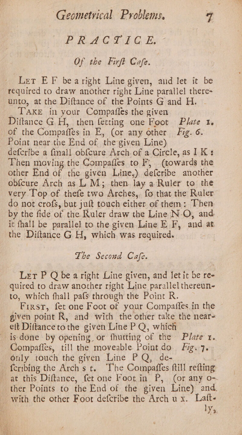 EB bet Gh GE: Of the Firft Cafe. - Let EF bearight Line given, and let it be required to draw another right Line parallel there- unto, at the Diftance of the Points Gand H. | _ TAKE in your Compafles the given Diftance G H, then ferting one Foot Plate 1. of the Compaffes in E, (or any other fig. 6. Point near the End of the given Line) defcribe a fmall obf{cure Arch. of a Circle, as IK: Then moving the Gompafles to F, (towards the other End of the given Line,), defcribe another obfcure Arch as L. M; then lay a Ruler to the very Top of thefe two Arches,. fo that the Ruler do not crofs, but juft touch either of them: Then by the fide of the Ruler draw the Line N-O, and it fhall be parallel to the given Line EF, and at the Diftance G H, which. was required. The Second Cafe. Let P Q be aright Line given, and let it be re- quired to draw another right Line parallel thereun- to, which fhall pafs through the Point R. | First, fet one Foot of your Compaffes.in the given point R, and with the other take the near- eft Diftancetothe given Line P Q, which is done by opening or fhutting of the Plaze 1. Compafies, till the moveable Point do. Fig. 7. Only touch the given Line PQ, de- fcribing the Arch s t. The Compaffes ftill refting at this Diftance, fet one Foot in P, (or any o=. ther Points to the End of the given Line) and. with the other Foot defcribe the Arch ux. Laft- IY.