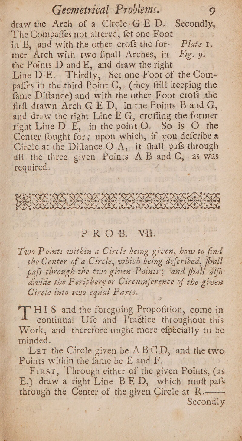 draw the Arch of a Circle:GE D. apenas The Compaffes not altered, fet one Foot in B, and with the other crofs the for- Plate 1. mer Arch with two finall Arches, in Fig. 9. the Points D and E, and draw the right . Line D-E. Thirdly, Set one Foot of the Com- — - paffes in the third Point C,» (they ftill keeping the fame Diftance) and with the other Foot crofs the firft drawn Arch G E D, in the Points B and G, and draw the right Line E G, croffing the former right Line D E, in the point O. So is O the Center fought for ; upon which, if you defcribe a Circle at the Diftance O A, it fhall pafs through all the three given P eae AB and C, as was required. d | sx ve] CAA SUS es BO - an SOO: HOSE SORE © Re a © ss ; eo) (HOOK gS XEN, cad cy POR! ©. -8) At: Two Points within a Circle being given, how to find the Center of a Circle, which being defcribed, fall pafs through the two given Points; ‘and fall alfo Pde the “Periphery or Circumference of the giver Circle into #wo equal Paris. HIS and the foregoing SiroStions come in continual Ufe and Practice throughout this Work, and therefore ought more efpecially to be minded. Lert the Circle given be ABCD, and thetwo Points within the fame be E and FP. First, Vhrough either of the given Points, (as E,) draw a right Line BE D, which mutt pafs through the Center of the given Circle at R.- Secondly