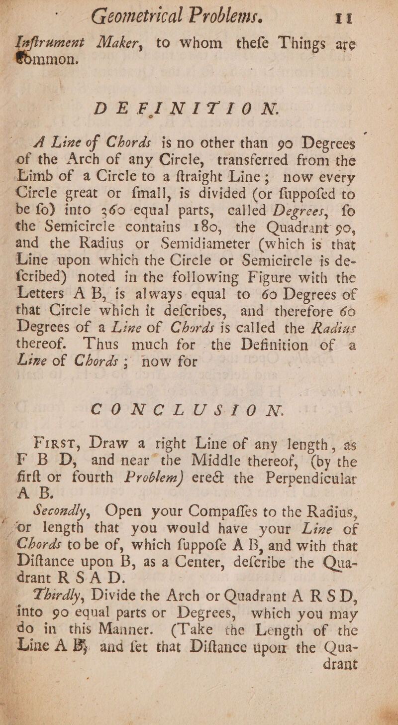 afirument Maker, to whom thefe Things are mmon. DEFINITION. A Line of Chords is no other than 90 Degrees of the Arch of any Circle, transferred from the _ Limb of a Circle to a ftraight Line; now every Circle great or fmall, is divided (or fuppofed to be fo) into 360 equal parts, called Degrees, fo the Semicircle contains 180, the Quadrant 90, and the Radius or Semidiameter (which is that _ Line upon which the Circle or Semicircle is de- {cribed) noted in the following Figure with the Letters A B, is always equal to 60 Degrees of that Circle which it defcribes, and therefore 60 Degrees of a Live of Chords is called the Radius thereof. Thus much for the Definition of a Line of Chords ; now for CONCLUSION. First, Draw a right Line of any length, as F B D, and near the Middle thereof, (by the firft or fourth Problem) ere&amp; the Perpendicular AB. Secondly, Open your Compaffes to the Radius, yor length that you would have your Live of _ Chords tobe of, which fuppofe A B, and with that _ Diftance upon B, as a Center, defcribe the Qua- drant RSA D. | ‘Thirdly, Divide the Arch or Quadrant A RSD, _ into 90 equal parts or Degrees, which you may _ do in this Manner. (Take the Length of the Line A By and fet that Diftance upom the Qua- Me | drant