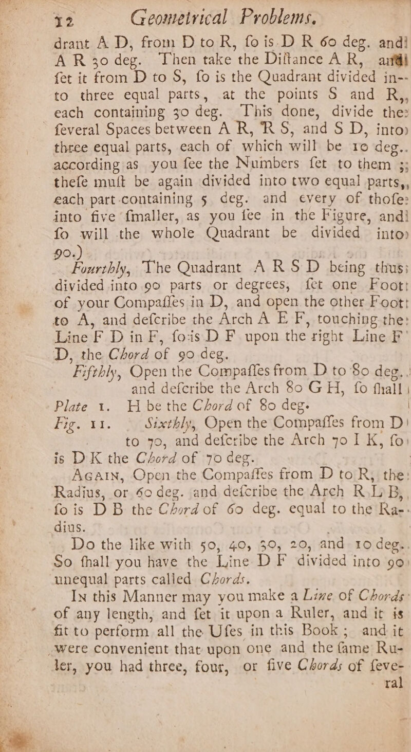 drant A D, from D to R, fo is.D R 60 deg. and} A R30 deg. Then take the Diftance AR, arf@il fet it from D to S, fo is the Quadrant divided jn-- to three equal parts, at the points S and R,, each containing 30 deg. This done, divide the: three equal parts, each of which will be 10 deg.. according as you fee the Numbers fet to them 3; thefe muft be again divided into two equal parts,, each part containing 5 deg. and every of thofe: into five fmaller, as you fee in the Figure, andj fo will the whole Quadrant be divided into» 90. sk 4 paki The Quadrant A RSD being thus; divided into 90 parts or degrees, fet one Foot of your Compafies in D, and open the other Foot: to A, and defcribe the Arch A E F, touching the: Line F D in F, fois D F upon the right Line F' D, the Chord of 90 deg. Fifthly, Open the Compaffes from D to $0 deg. , | and defcribe the Arch 80 GH, fo fhall | Plate 1. H be the Chord of 80 deg. | Pee EL. Sixthl;, Open the Compaffes from D! 1 to 70, and defcribe the Arch yo I K, fo: is DK the Chord of 70 deg. | Again, Open the Compaffes from D to R; the: Radius, or So deg. and defcribe the Arch R\LB,, fois DB the Chord of 60 deg. equal to the Ra-: dius. | Do the like with 50, 40, 30, 20, and 10 deg.. So fhall you have the Line DF divided into 90) In this Manner may you make a Live of Chords: of any length, and fet it upon a Ruler, and it is fit to perform all the Ufes in this Book ; and it ler, you had three, four, or five Chords of feve- - ral