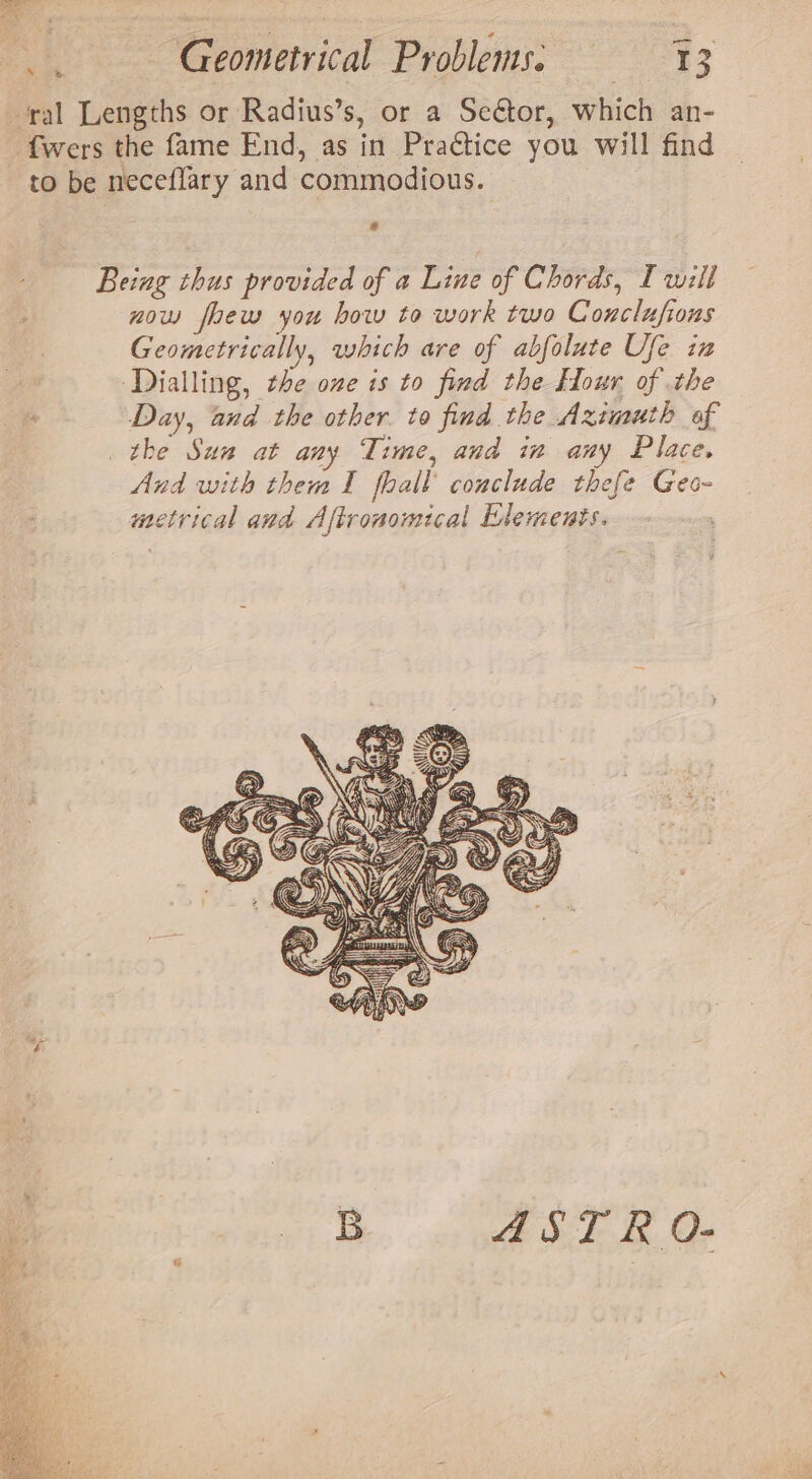 ‘ral Lengths or Radius’s, or a Seétor, which an- _ fwers the fame End, as in Praétice you will find to be neceflary and commodious. s Being thus provided of a Line of Chords, [will ; now foew you how to work two Conclusions Geometrically, which are of abfolute Ufe in ‘Dialling, the one is to find the Hour of the Day, and the other. to find the Azimuth of the Sun at any Time, and in any Place. And with them I fhall’ conclude thefe Geo- metrical and Aftronomical Elements. B ASTRO.