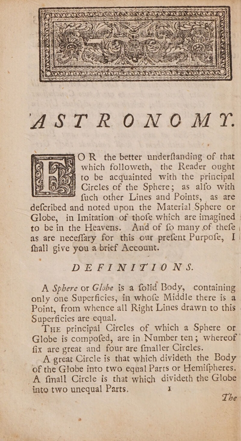 ee ease a Hert a oe Spent a a is FO} SCE ater gata OU) U8 eg pes ae 7am a OKs PaaS ; Bi 10; 4: q &lt; Di, 10) 7 ARS A : AS EO ai r ye) ¢ LE wa Are Wea st Ji hoe RoE fy Ota 1717 ie 1 pos. i ¥ N &amp;: 116 Ae Roy = BOSS Ae NADY LD eocre e ed e e ee es 57 NN ae rere OA ASTRONOMT. z =1 OR the better underftanding of that Mi} which followeth, the Reader ought to be acquainted with the principal Circles of the Sphere; as alfo with fuch other Lines and Points, as are defcribed and noted upon the Material Sphere or Globe, in Imitation of thofe which are imagined : to be in the Heavens. And of fo many of thefe as are neceflary for this our prefent Purpofe, I fhall give you a brief Account. = DEFINITIONS. A Sphere or Globe is a folid Body, containing only one Superficies, in whofe Middle there is a Point, from whence all Right Lines drawn to this Superficies are equal. THE principal Circles of which a Sphere or Globe is compofed, are in Number ten; whereof’ fix are great and four are fmaller Circles. A great Circle is that which divideth the Body of the Globe into two equal Parts or Hemifpheres. A fimall Circle is that which divideth the Globe into two unequal Parts. i The