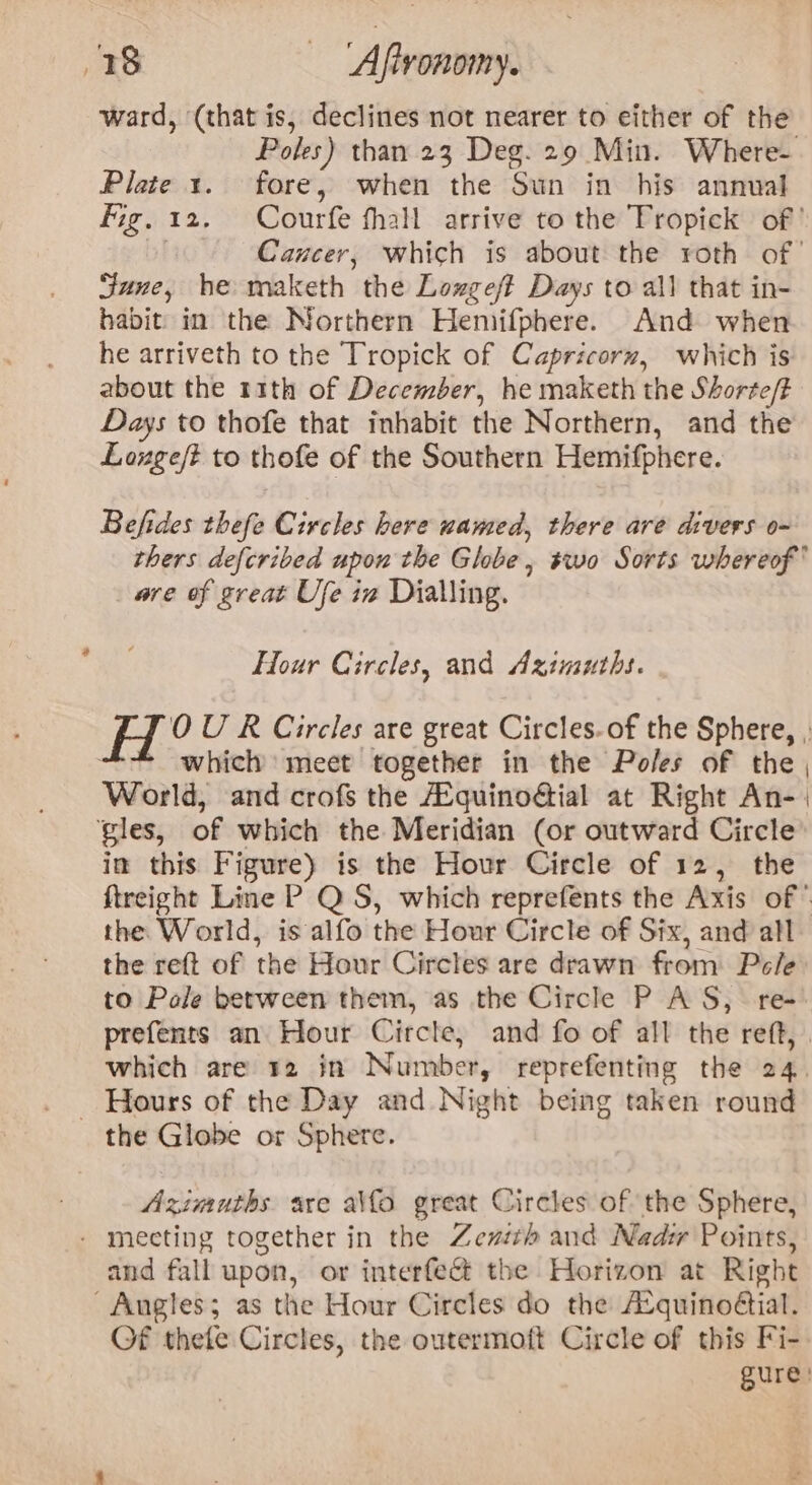 ward, (that is, declines not nearer to either of the Poles) than 23 Deg. 29 Min. Where- Plate 1. fore, when the Sun in his annual fig, 12. Courfe thall arrive to the Tropick of’ Cancer, which is about the roth of’ Sune, he maketh the Lozgeft Days to all that in- habit in the Northern Hemifphere. And when he arriveth to the Tropick of Capricorn, which is about the r1ith of December, he maketh the Shorte/t Days to thofe that inhabit the Northern, and the Louge/t to thofe of the Southern Hemifphere. Befides thefe Circles here uamed, there are divers o- thers defcribed upon the Globe, swo Sorts whereof are of great Ufe iv Dialling. Four Circles, and Aximuths. H°? U R Circles are great Circles. of the Sphere, , * which’ meet together in the Poles of the , World, and crofs the AEquinoGial at Right An- | ‘gles, of which the Meridian (or outward Circle in this Figure) is the Hour Circle of 12, the ftreight Line P Q S, which reprefents the Axis of * the World, is alfo the Hour Circle of Six, and all the reft of the Hour Circles are drawn from Pele to Pole between them, as the Circle P AS, re prefents an Hour Circle, and fo of all the reft, which are 12 in Number, reprefenting the 24. _ Hours of the Day and Night being taken round the Globe or Sphere. Azimuths are alfo great Circles of the Sphere, - mecting together in the Zezith and Nadi Points, and fall upon, or interfeG the Horizon at Right Angles; as the Hour Circles do the Atquinoétial. Of thefe Circles, the outermoft Circle of this Fi- gure: