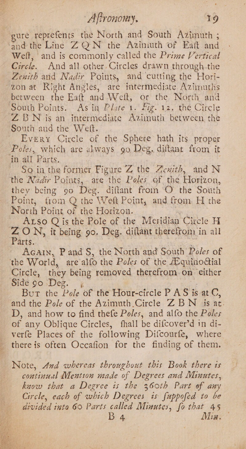 20k Bh Affrononey. 19 ure reprefents the North and South Azimuth ; Welt, ‘and is commonly called the Prime Vertical ircle. And all other. Circles drawn through.the South Points. Asin Plote 1. Mg. 12, the Circle ZBN is an intermediate Azimuth between, the South and the Weft. Every Circle of the Sphere hath its proper Poles, which are always 9o Deg, diftant from it So in the cet Figure Z the Zenith, and N they being 90 Deg. diftant from O the South Point, trom Q the Weft Point, and from H the North Point of the Horizon. ALSso Q is the Pole of the Meridian Circle H Parts. Acatin, P and S, the North and South: Poles of Circle, they being removed therefrom. on either But the Pole of the Hour-circle P AS is at C, and the Pole of the Azimuth.Circle Z BN is at. D, and how to find thefe Poles, and alfo the Poles of any Oblique Circles, fhall be difcover’d 1n di- verfe Places of the following Difcourfe, where _ Note, And whereas throughout this Book there is continual Mention made of Degrees and Minutes, know that a Degree is the 360th Part of any Circle, each of which Degrees is fuppofed to be divided into 60 Parts called Minutes, fo that 45 eae wc Mae