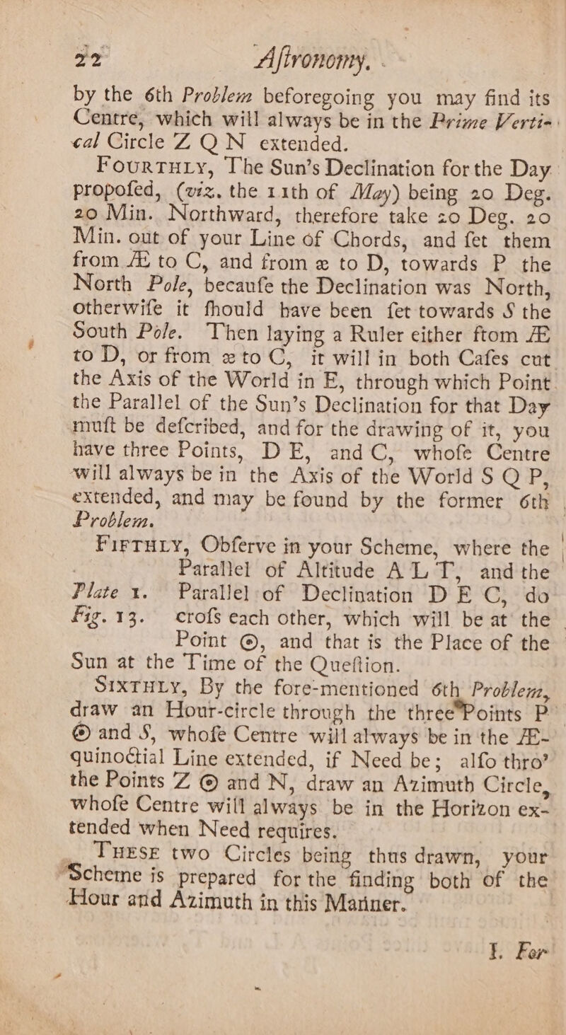 by the 6th Problem beforegoing you may find its Centre, which will always be in the Prime Verti- cal Circle Z QN extended. Fourtuiy, The Sun’s Declination for the Day propofed, (wz, the 11th of May) being 20 Deg. 20 Min. Northward, therefore take so Deg. 20 Min. out of your Line of Chords, and fet them from Au to C, and from e to D, towards P the North Pole, becaufe the Declination was North, otherwife it fhould have been {fet towards S the South Pole. Then laying a Ruler either ftom to D, or from xto C, it will in both Cafes cut the Axis of the World in E, through which Point. the Parallel of the Sun’s Declination for that Day mutt be defcribed, and for the drawing of it, you have three Points, DE, and C, whofe Centre will always bein the Axis of the World S Q P, extended, and may be found by the former 6th Problem. | FirTuiy, Obferve in your Scheme, where the | | Parallel of Altitude ALT, andthe Plate 1. Parallelof Declination DE C, do fig.13. crofs each other, which will be at’ the - Point ©, and that is the Place of the Sun at the Time of the Queftion. SIXTHLY, By the fore-mentioned 6th Problem, draw an Hour-circle through the three*Points P © and S, whofe Centre will always be in the AR- quino¢ctial Line extended, if Need be; alfo thro’ the Points Z © and N, draw an Azimuth Circle, whofe Centre will always be in the Horizon ex- tended when Need requires. | _ TuEsr two Circles being thus drawn, your “Scheme is prepared for the finding both of the Hour and Azimuth in this Mariner. }. For