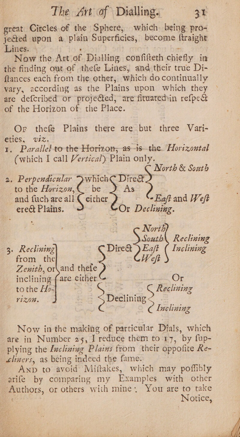 great Citcles.of the Sphere, which. being pro- jected upon a plain Superficies, become ftraight Lines: * : Now the Art of Dialling confifteth chiefly in the finding out of thefe Lines, and their true Di- {tances each from the other, which docontinually vary, according as the Plains upon which they are defcribed or projefted, are fituatedin refpect of the Horizon of the Place. Or thefe Plains there are but three Vari- eties. viz, | 1. Parallel to the Horizon; -as--isthe. “Horizontal (which I call Vertical) Plain only. ) North &amp; South 2. Perpendicular Swhich€ Dite®. to the Horizoz,@- be As and fuch are all € either Se Faft and Weft erect Plains. Or Declining. N oth South\ Reclining 3. Reclining Spee Eaft ( Inclining from the | Weft Zenith, or\and thee) inclining fare either &lt; Le Or to the ffo~ : S Reclining riZ0N. es 3 Deetinng &gt; - | . C Incliuing Now inthe making of particular Dials, which | tlimers, as being indeed the fame. , Anp to avoid Miftakes, which may poffibly arife by comparing my Examples with other Authors, or others with mine. You are to take c Notice,