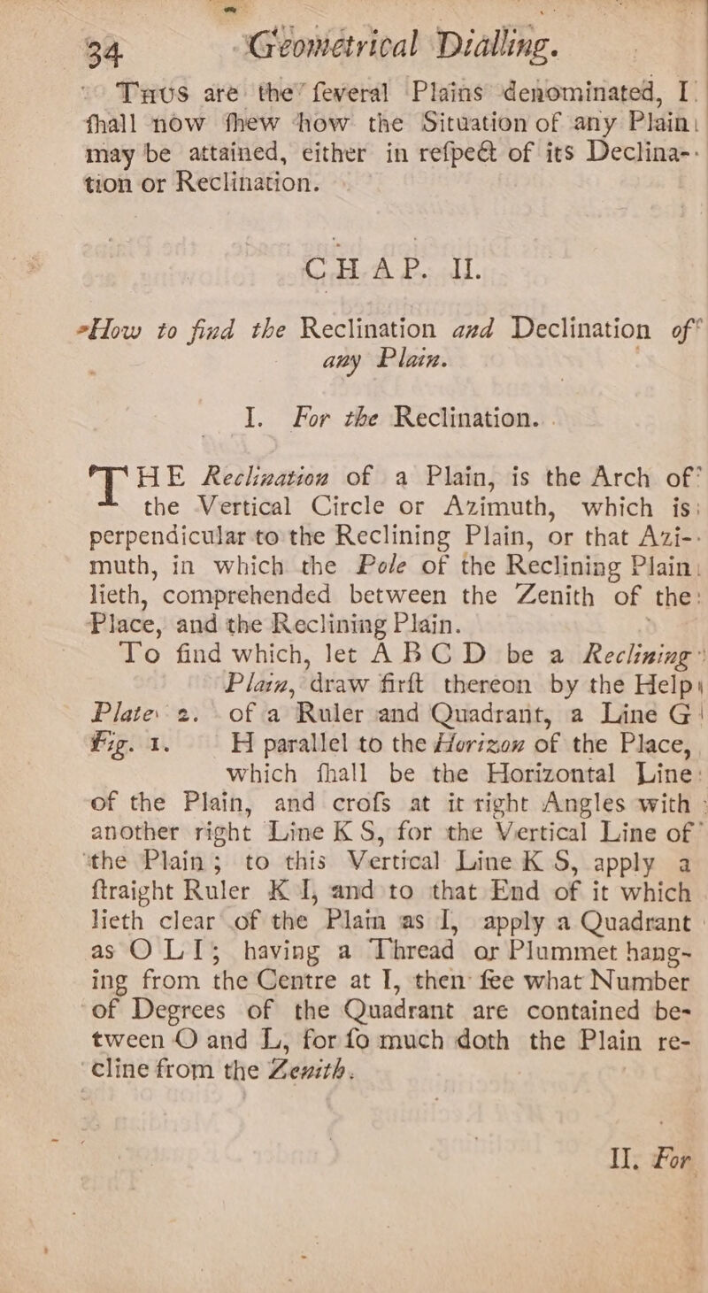 Tus are the’ feveral Plains denominated, I fhall now thew ‘how the Situation of any Plain: may be attained, either in refpect of its Declina-- tion or Reewhador: CHAP. IL How to find the Reclination azd Declination of* any Plain. I. For the Reclination. . ‘THE Rechwation of a Plain, is the Arch of? the Vertical Circle or Azimuth, which is: perpendicular to the Reclining Plain, or that Azi-- muth, in which the Pole of the Reclining Plain: lieth, “comprehended between the Zenith of the: Place, and the Reclining Plain. To find which, let ABCD be a Reclining: Plaz, ‘draw firft thereon by the Help Plate. 2. of a Ruler and Quadrant, a Line G' Fig. 1, H parallel to the Hfor7zex of the Place, which fhall be the Horizontal Line: of the Plain, and crofs at it right Angles with : another right Line K S, for the Vertical Line of’ ‘the Plain; to this Vertical Line KS, apply a ftraight Ruler K I, and to that End of it which lieth clear .of the Plain as I, apply a Quadrant | as O LI; having a Thread or Plummet hang~ ing from the Centre at I, then fee what Number of Degrees of the Quadrant are contained be- tween O and L, for fo much doth the Plain re- cline from the Zenith. Il. For