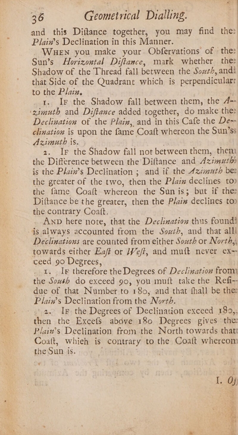 and this Diitance together, you may find the: Plain’s Declination in this Manner. ; WuHeEN you make your Obfervations of - the: Sun’s Horizoutal Diftance, mark whether the: Shadow of the Thread fall between the Sowz/, andi that Side of the Quadrant which is perpendicularr to the Plaiz, 1. Ir the Shadow fall between them, the A= ‘zimuth and Diftance added together, do make the: Declination of the Plaiz, and in this Cafe the De-- clination is upon the fame Coaft whereon the Sun’ss Azimuth is. ! | 2. Ir the Shadow fall not between them, them the Difference between the Diftance and Azimurh) is the Plaiz’s Declination ; and if the Azmuth bes the greater of the two, then the Plaz declines to» the fame Coaft whereon the Sun is; but if thes Diftance be the greater, then the Plaim declines to) the contrary Coaft. Anp here note, that the Declizatioz thus found} -is always accounted from the Sowzh, and that alll Declinations are counted from either South or North,} towards either Ea/f or /¥e/?, and muft never ex= ceed 90 Degrees, 1. Ig therefore the Degrees of Declination from the Soush do exceed 90, you muft take the Refi-- due of that Number to 180, and that fhall be thee Plain’s Declination from the North. sg - a. Ig the Degrees of Declination exceed 189,; then the Excefs above 180 Degrees gives the Plaiu’s Declination from the North towards thatt Coalt, whieh is contrary to the Coaft whereom the Sun is. ~