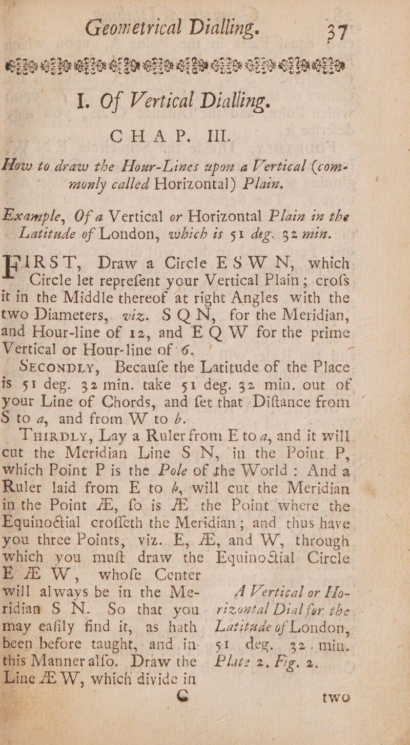 B22 hae wee dS See GSS ge Sg GS ee Pk ge EGE I. Of Vertical Dialling. 3 CG Am Ps. LEG How to draw the Hour-Lines upow a Vertical (coms monly called Horizontal) Plain. Example, Of a Vertical or Horizontal Plaiz iz the Latitude of London, which is 51 deg. 32 min. FIRST, Draw a Circle ES WN, which Circle let reprefent your Vertical Plain ; ; crofs it in the Middle thereof at right Angles with the two Diameters,. viz. SQN, for the Meridian, and Hour-line of 12, and E Q W for the prime Vertical or Hour-line of’ C0 % Seconpiy, Becaufe the Latitude of thé Place is 51 deg. 32 min. take 51 deg. 32 min. out of. your Line of Chords, and fet that Diftance from ~ S to a, and from W to 4. Turepty, Lay a Ruler from E toa, and it will cut the Meridian Line S N, in the Point i, which Point P is the Pole of the World: Anda Ruler laid from E to 4, -will cut the Meridian in the Point AL, fo is JE the’ Poet there the Equinoéial croffeth the Meridian; and thus have mon, three Points. ‘viz... E.,, AS, and W, through which you muft draw the Equinodtial Circle E / W, whofe Center will always be in the Me- A Vertical or Ho- ridian S N. So that you~ rizowtal Dial for the may eafily find it, as hath Latitude of London, been before taught, and.in- 51. deg. 32, min. this Manneralfo. Draw the . Pluce 2, Fig. 2; Line EW, which divide in fe . eS two