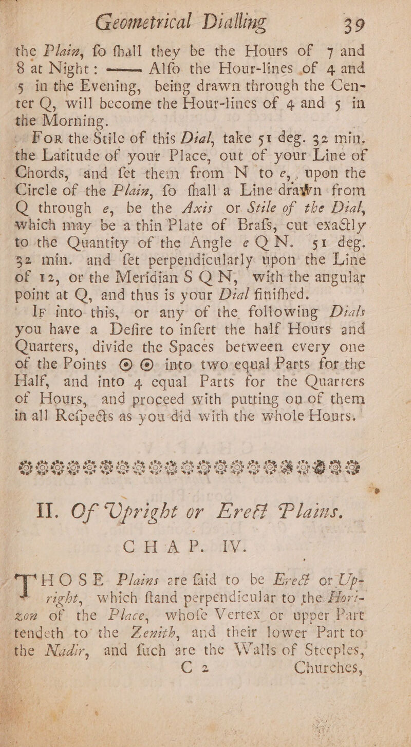 the Pla, fo fhall they be the Hours of 7 and Sat Night : —— Alfo the Hour-lines of 4 and 5 in the Evening, being drawn through the Cen- ter Q, will become the Hour-lines of 4 and § in the Morning. For the Stile of this Dial, take 51 deg. 32 min. the Latitude of your Place, out of your Line of _ Chords, ‘and fet them fen N to e,, upon the Circle of the Plain, fo fhall a Line drawn: from Q through e, be the Axis or Stile of the Dial, _ which may be athin Plate of Brafs, cut exadly to the Quantity of the Angle eQN. 51 deg. 32 min. and fet perpendicularly: upon the Line of 12, or the Meridian S QN, with the angular point at Q, and thus is your Dzal finithed. Ir into this, or any of the following Dza/s you have a Defire to infert the half Hours and Quarters, divide the Spaces between every one of the Roinss © @© into two equal Parts for the Half, and into 4 equal Parts for the Quarters or Hours, and proceed with putting on of them in all Refpects as you-did with the whole Honrs. ays 5 oh So% ‘a a an Sey: oh nay SP Pi OE OEE. @ pom: it @ POLO PO LOR OR LICE OL LO POLOLO A: BO) II. Of Upright or Lrett Plams, CHAP. Iv. HOSE Plas are faid to be Ere# or Up- | right, which ftand perpendicular to the Hori- gow of the Place, whote Vertex_or upper Part ttendeth to’ the Zewith, and their lower Part to _ the Nadir, and fuch are the Walls of Stceples, Cr 2 Churches,