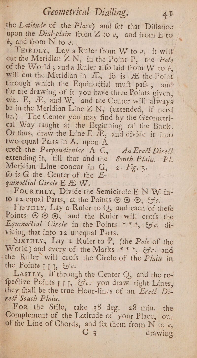 eee ia Geometrical Dialling. 4B the Latitude of the Place) and fet that Diftance upon the Dzal-plaiz from Z to 2, and from Eto — 6, and from N to e. . a | Turrpry, Lay a Ruler from W to 2, it will cut the Meridian ZN, inthe Point P, the Pole of the World ; anda Ruler alfo laid from W to 6, will cut the Meridian in /Z, fo is AE the Point through which the Equinoétial muft pafs; and for the drawing of it you have three Points given, wiz. E, AX, and W, and the Center will always be in the Meridian Line ZN, (extended, if need be.) _ ‘The Center you may find by the Geometri- cal Way taught at the Beginning of the Book. Or thus, draw the Line E AL, and divide it into two: equal Parts in A, upon A | erect the Perpendicular A C, Au Ered Dire extending it, till that and thé South Plain. Pi. Meridian Line concur in G, 2. Fiz. 3. fois G the Center of the E- pres guinociial Circle E EW. Fourtuty, Divide the Semicircle E N W in- to 12 equal Parts, at the Points © © ©, Esc. Firtury, Lay a Ruler to Q, and each of thefe Points © © ©, and the Ruler will crofs the Equinoctial Circle in the Points ***, &amp;c. di- viding that into 12 unequal Parts. SIXTHLY, Lay a Rulerto P, (the Pole of the World) and every of the Marks ** *, és’. and -the Ruler’ will crofs the Circle of the Plaiz in “the Points ; 1,1, €sc. Lasrry, If through the Center Q, and the re- ‘fpective Points , [1], és. you draw right Lines, they fhall be the true Hour-lines of an £red Di- rect South Plain. For the Stile, take 38 deg. 28 min. the Complement of the Latitude of your Place, out of the Line of Chords, and fet them from N to e, ta: | C 3 drawing