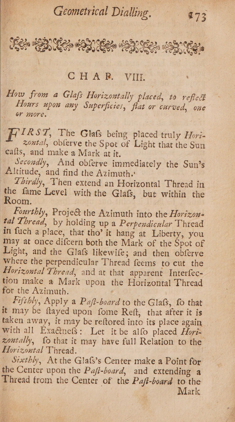 TBS Se OBER ST Ne CHAS Vir flow from a Glafs Hforizontally placed, to reflec flours upow any Superficies, flat or curved, oue or more. | Fri kST, The Glas being placed truly Hori- zontal, obferve the Spot of Light that the Sun cafts, and make a Mark at it. Secondly, And obferve immediately the Sun’s Altitude, and find the Azimuth. Liirdly, Then extend an Horizontal Thread in the fame Level with the Glafs, but within the Room. | | Fourthly, Proje&amp; the Azimuth into the Horizon. tal Thread, by holding up a Perpendicular Thread in fuch a place, that tho’ it hang at Liberty, you may at once difcern both the Mark of the Spot of Light, and the Glafs likewife; and then obferve Where the perpendicular Thread feems to cut the Horizontal Thread, and at that apparent Interfec- tion make a Mark upon the Horizontal Thread for the Azimuth. é fifthly, Apply a Pa/t-board to the Glafs, fo that it may be ftayed upon fome Reft, that after it is taken away, it may be reftored into its place again with all Exaétnefs: Let it be alfo placed Hori= zontally, fo that it may have full Relation to the Horizontal Thread. _ Srxthly, At the Glafs’s Center make a Point for the Center upon the Pajfi-board, and extending a Thread trom the Center of the Pa/t-board fe ei ui. aric
