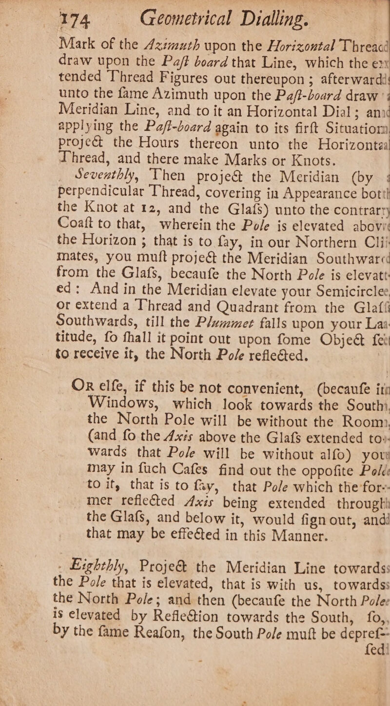 Mark of the 4zzmuth upon the Horizontal Threacé draw upon the Pa/f board that Line, which the ex tended Thread Figures out thereupon ; afterward: unto the fame Azimuth upon the Pa/t-board draw Meridian Line, and to it an Horizontal Dial; anid applying the Pa/t-doard again to its firft Situatiom project the Hours thereon unto the Horizontzaal Thread, and there make Marks or Knots. _ Seventhly, Then proje&amp; the Meridian (by : perpendicular Thread, covering ia Appearance bott! the Knot at 12, and the Glafs) unto the contrarry Coaft to that, wherein the Pole is elevated abovie the Horizon ; that is to fay, in our Northern Clii mates, you mutt projec the Meridian Southwared from the Glafs, becaufe the North Pole is elevatt ed: And in the Meridian elevate your Semicirclee or extend a Thread and Quadrant from the Glatt Southwards, till the Plammet falls upon your Laa titude, fo fhall it point out upon fome Object fee - to receive it, the North Po/e reflected. | Or elfe, if this be not convenient, (becaufe itp Windows, which look towards the Southi. the North Pole will be without the Room, (and fo the Axis above the Glafs extended to». wards that Pole will be without alfo) your may in fuch Cafes find out the oppofite Polds to it, that is to fy, that Pole which the for-- mer reflected Axis being extended throught the Glafs, and below it, would fign out, andi that may be effected in this Manner. - Eighthly, Proje&amp; the Meridian Line towards the Pole that is elevated, that is with us, towards: the North Pole; and then (becaufe the North Polee is elevated by Refle&amp;tion towards the South, f0,, by the fame Reafon, the South Pole muft be seni edi