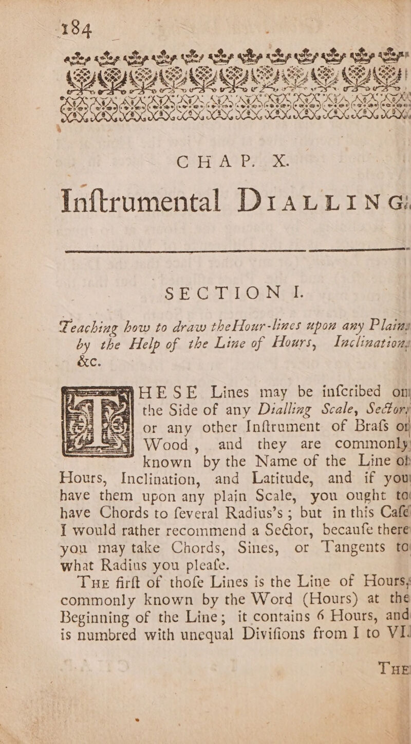 Pas om, aT, A, ie Bm ras, 4 =&gt; ine 5 rg 0 OSS gd Bata 7 | Pate? 2 | PT? af Bale 52 Mae A Da’. d tate® 5 § tao? xo Bx Kd oy, o.. bes $ 4, oy, um f ‘. *. cy (ie errs 4 See £ Btw S Ax e®, Ney) Ny St ware, : we LP “ET Z &amp; tA 9 yA y eZ ne &gt;a v gray k , a €« s . rl Nut 4 2 6% ef Ney ah Ga one 2 ne al aya - SES COZ SOC BS SIS AIBN IS ia Shenton: ANZ NANG NAAN AVEN ANE NAENED ENCE EDD EN &amp; J Get Ao PF ae Inftrumental Dr1aLLING: SECTION I. T. eaching how to draw theHour-lines upon any Plains by the Help of the Line of Hours, Lnaclinationg &amp;c. sae ESE Lines may be infcribed on AwAL the Side of any Dialling Scale, Sectors or any other Inftrnment of Brafs or Wood, and they are commonly known by the Name of the Line ob Hours, Inclination, and Latitude, and if you have them upon any plain Scale, you ought to have Chords to feveral Radius’s ; but in this Café { would rather recommend a Seétor, becaufe there you may take Chords, Sines, or Tangents to what Radius you pleafe. Tue firft of thofe Lines is the Line of Hours; commonly known by the Word (Hours) at the Beginning of the Line; it contains 6 Hours, and is numbred with unequal Divifions from I to VIL THE $ \ * - ~ ~