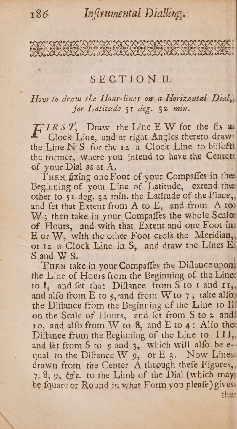 BS IPS LPR UP SISSIES SPSIY PS OP SIPS LEE EC EREES * SECTION II. How to. draw the Hour-lines om a Hortzontal Dial,, jor Latitude 51 deg. 32. min. IRST, Draw the Line E W for the fix aa = Clock Line, and at right Angles thereto drawy the Line NS for the 12 a Clock Line to biffectt the former, where you intend to have the Center of your Dial as at A. ; THEN fixing one Foot of your Compafles in thee Beginning of your Line of Latitude, extend the: other to 51.deg. 32 min. the Latitude of the Place,, and fet that Extent from Ato E, and from A to W.; then take in your Compaffes the whole Scalee of Hours, - and: with that Extent and one Foot im E or W, with the other Foot crofs the Meridian,, or 12 a Clock Line in S, and draw the Lines Ee Sand WS. - | Tuen take in your Compaffes the Diftance upon the Line of Hours from the Beginning of the Lines tof, and fet that Diftance from S to 1 and 1r,, and alfo from E to 5,sand from Wto 7; take alfoy the Diftance from the Beginning of the Line to III on the Scale of Hours,. and fet from S to 2 andi 10, and alfo from W to 8, and E to 4: Alfo thee Diftance from the Beginning of the Line to ITI,, and fet from S to 9 and 3, which will alfo be e-- qual to the Diftance W 9, or E 3. Now Liness drawn from tne Center A through thefe Figures,, 7, 8, 9, €x¢. to the Limb of the Dial (which mayy be fquare or Round in what Form you pleafe) givess | the: