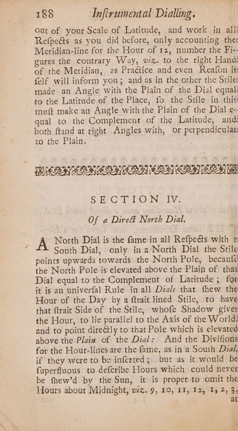 Out of your Scale of Latitude, and work in alll Refpeéts as you did before, only accounting thee Meridian-line for the Hour of r2, number the Fi-- gures the contrary Way, wz. to the right Hand of the Meridian, as Practice and even Reafon itt felf will inform you; and as in the other the Stile made an Angle with the Plain of the Dial equal to the Latitude of the Place, fo the Stile in this: muft make an Angle with the Plain of the Dial e-. gual to the Complement of the Latitude, and: both ftand at right Angles with, or perpendicular to the Plain. PE ES OSES RES OS Ree eS She? Ups Giga fad AG Pea Pa by Of a Dies North Dial. A North Dial is the fame in all Refpeéts with «: South Dial, only in a-North Dial the Stile points upwards towards the North Pole, becaute the North Pole is elevated above the Plain of that Dial equal to the Complement of Latitude ; for it is an univerfal Rule in all Dza/s that fhew the Hour of the Day by a ftrait lined Stile, to have that ftrait Side of the Stile, whofe Shadow gives the Hour, to lie parallel to the Axis of the World, and to point direétly to that Pole which is elevated above the Plaiz of the Dial: And the Divifions for the Hour-lines are the fame, as in 'a South Dzal, if they were to be inferted; but as it would be fuperfluous to defcribe Hours which could never be fhew’d by the Sun, it is proper to omit the - Hours about Midnight, vz. 9, 10, 11, 12, 1 2, 3, at