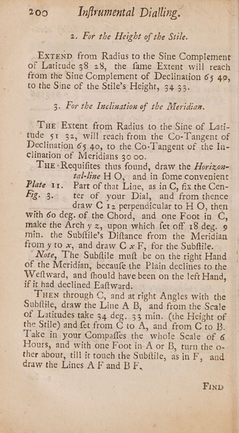 ‘ : ‘ as 2. For the Height of the Sttle. ExTEND from Radius to the Sine Complement of Latitude 38 28, the fame Extent will reach from the Sine Complement of Declination 65 4¢, to the Sine of the Stile’s Height, 34 33. . 3. For the Inclination of the Meridian. Tue Extent from Radius to the Sine of Lati- tude sr 32, will reach from the Co-Tangent of Declination 65 40, to the Co-Tangent of the In- Clination of Meridians 30 00. Tue: Requifites thus found, draw the Horizou- tal-line HO, and in fome convenient Plate 11. Part of that Line, as in C, fix the Cen- fig. 3.. ter of your Dial, and from thence draw C 12 perpendicular to H O, then with 60 deg. of the Chord, and one Foot in C, make the Arch y z, upon which fet off 18 deg. 9 min. the Subftile’s Diftance from the Meridian from y to x, and draw C x F, for the Subftile. Note, The Subftile muft be on the right Hand of the Meridian, becaufe the Plain declines to the Weftward, and fhould have been on the left Hand, if it had declined Eaftward. THEN through C, and at right Angles with the Subftile, draw the Line A B, and from the Scale of Latitudes take 34 deg. 33 min. (the Height of the Stile) and fet from C to A, and from C to B. Take in your Compaffes the whole Scale of 6 Hours, and with one Foot in-A or B, turn the o- ther about, till it touch the Subftile, as in Fy and draw the Lines A F and B F, FIND