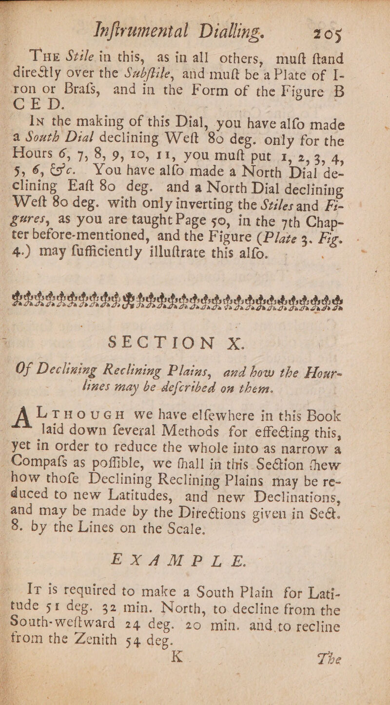 San ete Ss le 7. en | ee ee - ah Bes | alae Xie aaete deel — a ae SPP eer a) eee Infivumental Dialling. 205 Tue Stile in this, as in all others, muft ftand —direStly over the Sabftile, and muft be a Plate of I- ron or Brafs, and in the Form of the Figure B or dD. : | In the making of this Dial, you have alfo made a South Dial declining Weft 80 deg. only for the 5, 6, 3c. You have alfo made a North Dial de- lining Eaft 80 deg. and a North Dial declining Weft 80 deg. with only inverting the Szi/es and Fi- §4#res, as you are taught Page 50, in the 7th Chap- ter before-mentioned, and the Figure (Plage 3. fig. 4.) may fufficiently illuftrate this alfo. BERGE GBS, BIG dedatads diets debs Boden dada che j - SECTION x. Of Declining Reclining Plains, aud how the Hour- lines may be defcribed on them. A LrHouGcuH we have elfewhere in this Book yi laid down feveral Methods for effecting this, yet in order to reduce the whole into as narrow a _Compafs as poffible, we thall in this Se@tion thew how thofe Declining Reclining Plains may be re- duced to new Latitudes, and new Declinations, and may be made by the Dire@ions given in Sea. 8. by the Lines on the Scale. | EXAM P LE. Ir is required to make a South Plain for Lati- _tude 51 deg. 32 min. North, to decline from the _South-weftward 24 deg. 20 min. and to recline from the Zenith 54 deg. &gt;»