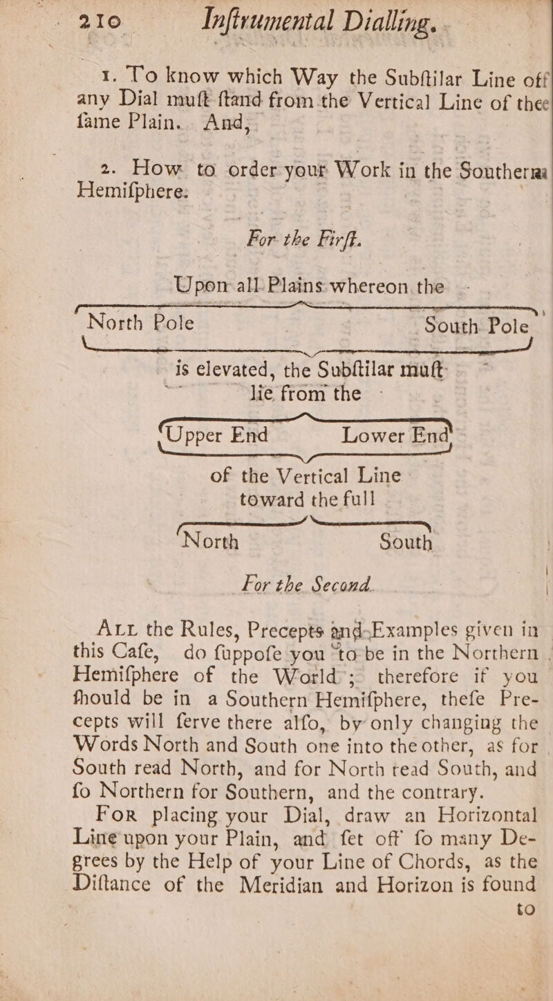 1. To know which Way the Subftilar Line off any Dial muft ftand from the Vertical Line of thee fame Plain. And, 2. How to order your Work in the Southerri Hemifphere: | For the Firft. Upon all Plains: whereon. the f , ° ass . : : — ' boa = | North Pole : South Pole is elevated, the Subftilar muft ke . ME TPOom thé U Lower End pper End of the Vertical Line toward the full ‘North South For the Second. ALL the Rules, Precepts and.Examples given in - this Cafe, do fuppofe you “to be in the Northern . Hemifphere of the World’; therefore if you fhould be in a Southern Hemifphere, thefe Pre- cepts will ferve there alfo, by only changing the Words North and South one into the other, as for South read North, and for North tead South, and fo Northern for Southern, and the contrary. For placing your Dial, draw an Horizontal Line upon your Plain, and fet off fo many De- grees by the Help of your Line of Chords, as the Diftance of the Meridian and Horizon is found to