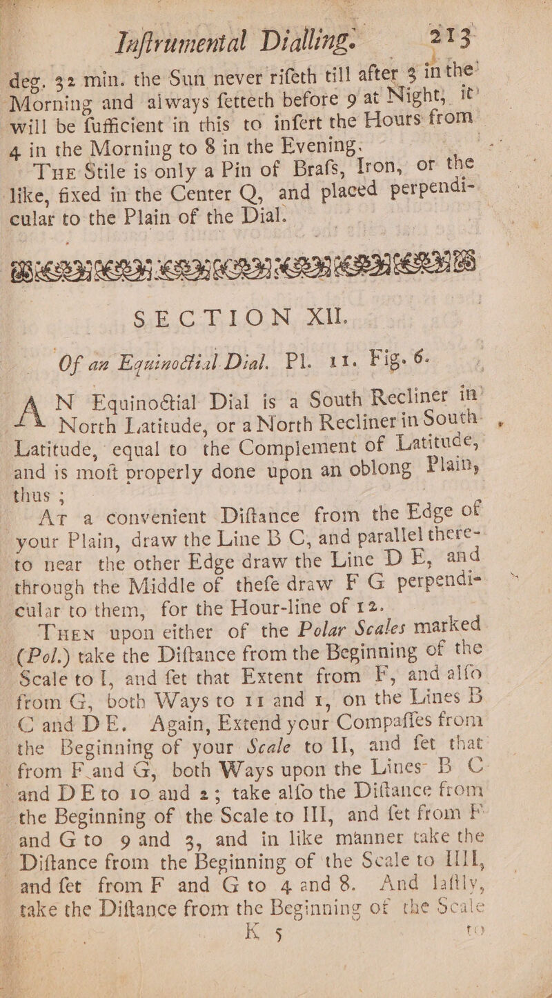 deg. 32 min. the Sun never rifeth till after 3 inthe ‘Morning and always fettech before 9 at Night, will be fuficient in this to infert the Hours from 4 in the Morning to 8 in the Evening. | Tue Stile is only a Pin of Brafs, Iron, or the like, fixed in the Center Q, and placed perpendi- cular to the Plain of the Dial. 7 SECTION XIL | Of aa Equinodtial Dial. Pl. 11. Fig. 6- vA N Equinoétial Dial is a South Recliner in’ North Latitude, or a North Recliner in South: Latitude, equal to the Complement of Latituce, and is moit properly done upon an oblong Plain, thus ; | At a convenient Diftance from the Edge of your Plain, draw the Line B C, and parallel there- to near the other Edge draw the Line DE, and through the Middle of thefe draw F G perpendi- cular to them, for the Hour-line of 12. THen upon either of the Polar Scales marked (Pol.) take the Diftance from the Beginning of the Scale to 1, and fet that Extent from F, and alfo from G, both Ways to 11 and 1, on the Lines 5B Cand DE. Again, Extend your Compafies from the Beginning of your Scale to I, and fet that from F_and G, both Ways upon the Lines BC and DEto 10 and 2; take alfo the Diftance from the Beginning of the Scale to III, and fet from PF and Gto 9 and 3, and in like manner take the ' Diftance from the Beginning of the Scale to HII, and fet from F and Gto 4and 8. And lafily, take the Diftance from the Beginning of the ocale | Kis 8)