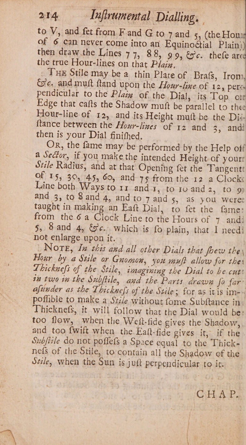 to V, and fet from F and G to 7 and 5, (the Hom of 6 can never come into an Equinoétial Plain) then draw.the Lines 77, 88, 99, és'c. thefe arc the true Hour-lines on that Plaiz, Tue Stile may be a thin Plate of -Brafs, Irom, Coc. and muft ftand upon the Hour-lixe of 12, peris pendicular to the Plasg of. the Dial, its Top ont Edge that cafts the Shadow mutt be parallel to thee Hour-line of 12, and its Height mutt be the Di:- {tance between the Hour-lizes of 12 and 3, and then is your Dial finifhed. ! Or, the fame may be performed by the Help off a Sector, if you make the intended Height of yourr Stile Radius, and at that Opening fet the Tangentt of 15, 30, 45, 60, and 75 from the 12 a Clock Line both Ways to 11 ands, to 10 and 2, to 9) and 3, to 8 and 4, and to 7 and 5, aS you weree taught in making an Eaft Dial, to fet the fame: _ from the 6a Clock Line to the Hours of 7 andi 5, Sand 4, &amp;F¢.. which is fo plain, that I needi hot enlarge upon it. | Nore, Jz ches and all other Dials that foew the, Hour by a Stile or Gnomon, you mut allow for thes Lhickuefs of the Stile, tmagining the Dial to be cut: tm twointhe Subftile, and the Paris drawn fo far afunder as the Thicknefs of the Stile; for as itis im-~ poflible to make a Szi/e without fome Subftance in: Thicknefs, it will follow that the Dial would be: too flow, when the Weft-fide gives the Shadow, , and too fwift when the Ealt-fide gives it, if the Subfisle do not poflefs a Space equal to the Thick- nefs of the Stile, to contain all the Shadow of the Sele, when the Sun is juft perpendicular to it. CHAP.