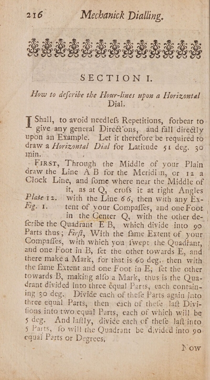 SECTION I. flow to defcribe the Hour-lines upon a Horizontal Dial. | give any general Direét‘ons, and fall dire@ly draw a Horizontal Dial for Latitude 51 deg. 30 Wins. ; First, Through the Middle of your Plain draw the Line AB for the Meridiin, or 12 a it, as at Q, crofs it at right Angles fig. 1. ~ tent of your Compaffes, and one Foot in the Center Q, with the other de- fcribe the Quadrant EB, which divide into 90 Parts thus; /i/?, With the fame Extent of your Compaffes, with which you fwept the Quadfant, and one Foot in B, fet the other towards E, and there make a Mark, for that is 60 deg.. then with the fame Extent and one Foot in E; fet the other towards B, making alfo a Mark, thus is the Qua- drant divided into three équal Parts, cach. contain- ing 30 deg. Divide each of thefe Parts again into three equal Parts, then each of thele laft Divi- fions into two-equal Parts, each of which will be s deg. And laltly, divide each of thefe laftinto § Parts, fo will the Quadrant be divided into 90 equal Parts or Degrees, rik | how