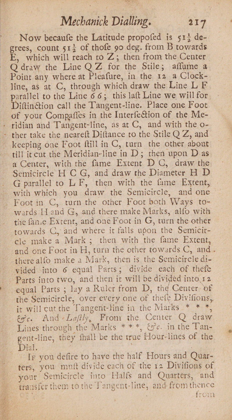 Now becaufe the Latitude propofed is 513 de- grees, count 513 of thofe 90 deg. from B towards -_E, which will reach to Z; then from the Center ~ Qdraw the Line Q Z for the Stile; affume a Point any where at Pleafure, in the 12 a Clock- line, as at C, through which draw the Line L F parallel to the Line 66; this laft Line we will for. DiftinGtion call the Tangent-line. Place one Foot of your Compafies in the Interfection of the Me- ridian and Tangent-line, as at C, and with the o- ther take the neareft Diftance to the Stile Q Z, and _ keeping one Foot ftill in C, turn the other about till iecut the Meridian-line in D; then upon Das a Center, with the fame Extent D C, draw the Semicircle H C G, and draw the Diameter H D G parallel to LF, then with the fame Extent, ~. with which you draw the Semicircle, and one Foot in C, turn the other Foor both Ways to- wards Hand G, and there make Marks, alfo with the fan.e Extent, and one Foot in G, turn the other towards C, and where it falls upon the Semicir- cle make a Mark ; then. with the fame Extent, -and one Foot in H, turn the other towards C, and. therealfo make a Mark, then is the Semicircle di- vided into 6 equal Parts; divide each of thefe _ Parts into two, and then ic will be divided into.12 equal Parts ; lay a Ruler from D, th¢ Center: of the Semicircle, over every one of thefe Divifions, it will cut the Dangent-line in the Marks * * *, épc. And Laffly, From the Center Q draw Lines through the Marks ***, és’¢. in the Tan- geut-line, they fhall be the true Hour-lines of the. Ee See, Tg you defire to have the half Hours and Quar- ters, you muit divide each of the 12 Divifions of your Semicircle into Halfs and Quarters, and transfer them tothe Tangent-line, and from thence from