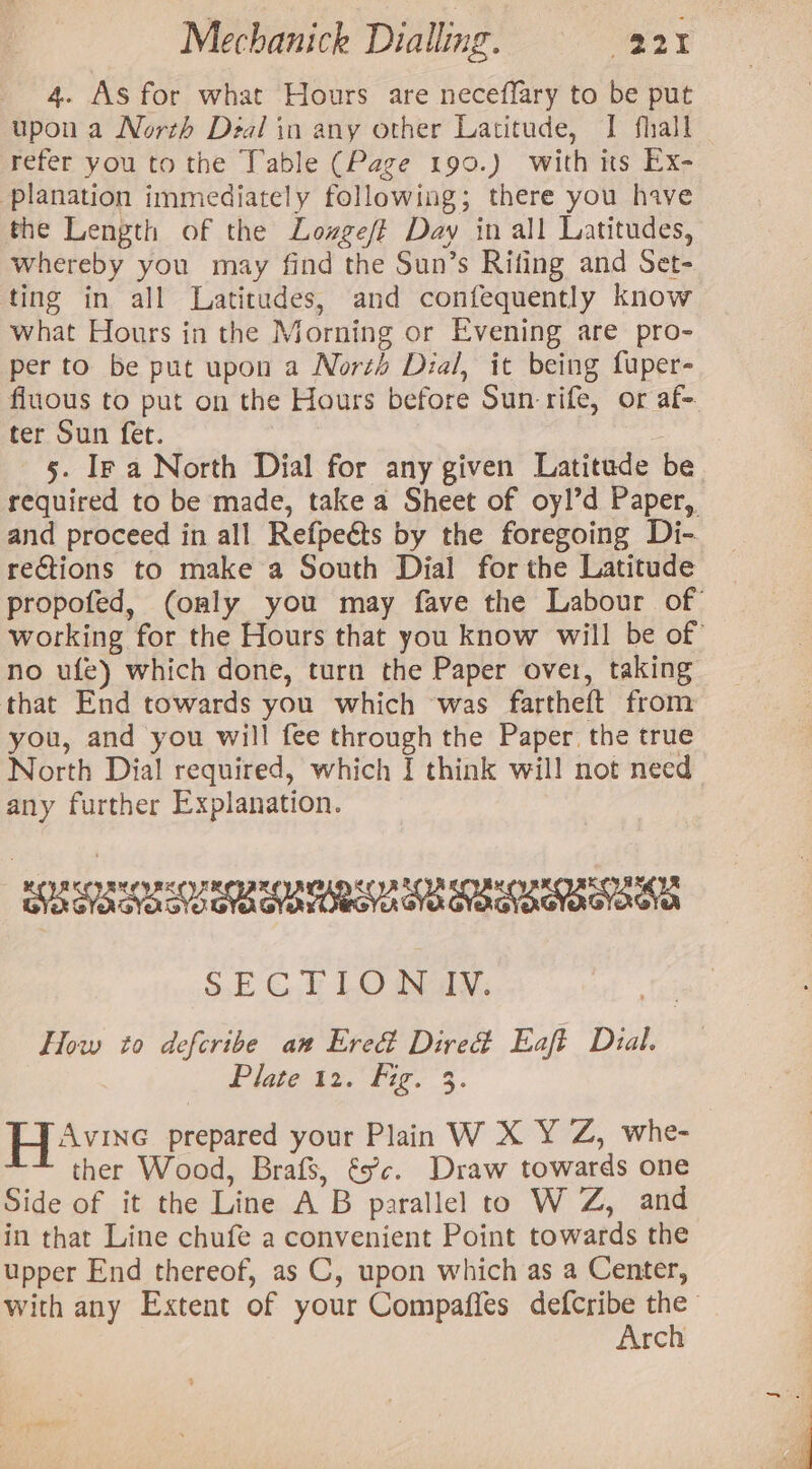 4. As for what Hours are neceffary to be put upon a North Deal in any other Latitude, I fhall refer you to the Table (Page 190.) with its Ex- planation immediately following; there you have the Length of the Lozgeft Day in all Latitudes, whereby you may find the Sun’s Rifing and Set- ting in all Latitudes, and confequently know what Hours in the Morning or Evening are pro- per to be put upon a Norzd Dial, it being fuper- fluous to put on the Hours before Sun-rife, or af- ter Sun fet. 5. Ir a North Dial for any given Latitude be required to be made, take a Sheet of oyl’d Paper, and proceed in all Refpeéts by the foregoing Di-. rections to make a South Dial for the Latitude propofed, (only you may fave the Labour of working for the Hours that you know will be of no ufe) which done, turn the Paper over, taking that End towards you which ‘was fartheft from you, and you will fee through the Paper. the true North Dial required, which I think will not need any further Explanation. ROR SEORSO ROBE UI EUA EO ERKOEO EOE SECTION IV. How to deferibe an Ered Direct Eaft Dial. Plate 12. Fig. 3. Havre prepared your Plain W X Y Z, whe- ther Wood, Brafs, és’c. Draw towards one Side of it the Line A B parallel to W Z, and in that Line chufe a convenient Point towards the upper End thereof, as C, upon which as a Center, with any Extent of your Compaffes defcribe the Arch