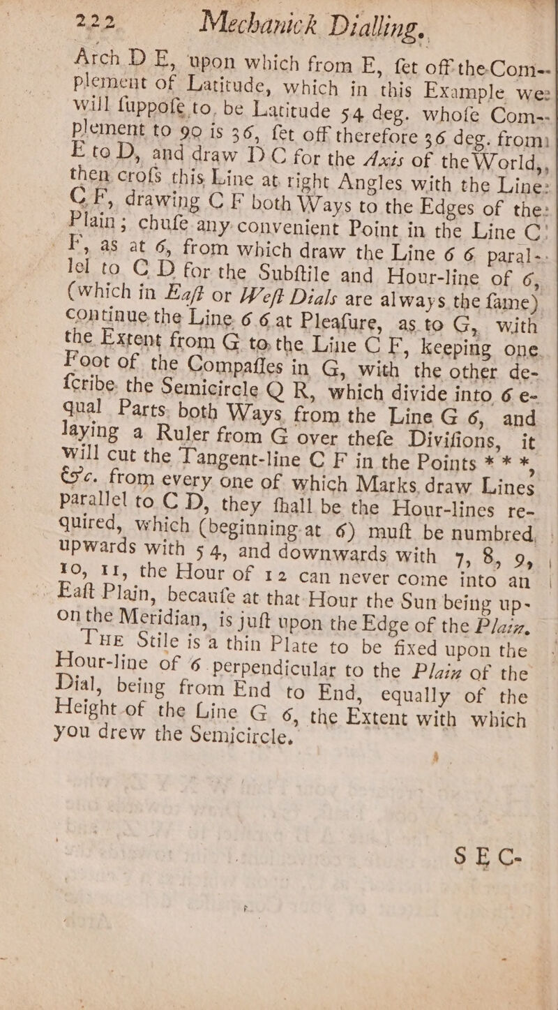 Arch D E, upon which from E, fet off theCom-- plement of Latitude, which in this Example we will fuppofe to, be Latitude 54 deg. whofe Com-- plement to 90 is 36, fet off therefore 36 deg. from) E to D, and draw TDC for the Axis of the World,, lel to C D for the Subftile and Hour-line of 6, (which in Eaf or Weft Dials are always the fame) continue the Line. 6 6 at Pleafure, as to G, with Foot of the Compafies in G, with the other de- {Cribe. the Semicircle Q R, which divide into 6 e- qual Parts. both Ways from the Line G 6, and laying a Ruler from G over thefe Divifions, it will cut the Tangent-line C F in the Points * * *; Sc. from every. one of which Marks draw Lines parallel to C D, they fhall be the Hour-lines re- upwards with 54, and downwards with 7). B» Qe 10, 11, the Hour of 12 can never come into an Faft Plain, becaufe at that-Hour the Sun being up- on the Meridian, is juft upon the Edge of the Plazz, Tue Stile is’ thin Plate to be fixed upon the Hour-line of 6 perpendicular to the Plaiz of the Dial, being from End to End, equally of the Height of the Line G 6, the Extent with which you drew the Semicircle, :