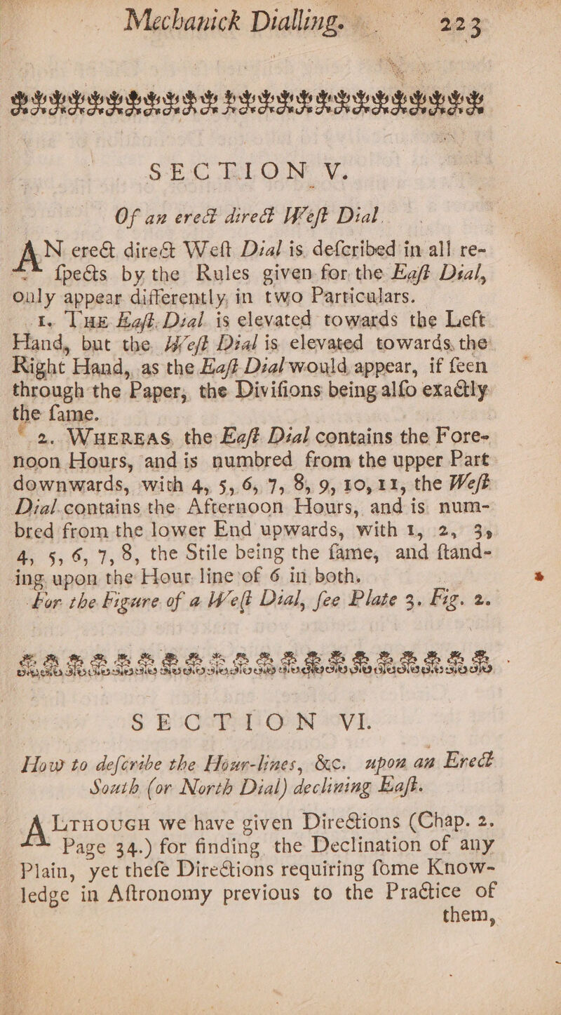 BS hesrdy hie Roy bY BH hod Goh Gb Gy SECTION V. Of an ered dire Weft Dial, AN ere&amp; dire Weft Dial is. deferibed in all re- “™ {pects by the Rules given for the Egf Deal, Only appear differently, in two Particulars. 1. lux Eat. Deal is elevated towards the Left Hand, but the Heft Dial is elevated towards, the Right Hand, as the Haff Dial would appear, if feen through the Paper, the Divifions being alfo exactly the fame. 2. WHEREAS, the Ea/? Dial contains the Fore- noon Hours, and is numbred from the upper Part downwards, with 4, 5, 6, 7, 8, 9, 10,11, the Weft Dial.contains the. Afternoon Hours, and is: num- bred from the lower End upwards, with 1, 2, 35 4, 5,6, 7, 8, the Stile being the fame, and ftand- ing. upon the Hour line of 6 in both. bor the igure of a Welt Dial, fee Plate 3. Fig. 2. *, 3 2% BB Bh AS BS Sh HR Be &amp; 2 BRR BEE BS so SoS Gogh 0 Mo HST SSD S E-CsP LON “vi. : tap to def{cribe the Hour-lines, &amp;c. upon an Erect | South (or North Dial) declining Eajt. A lrsovuen we have given Dire&amp;tions (Chap. 2. Page 34.) for finding the Declination of any Plain, yet thefe Directions requiring fome Know- ledge in Aftronomy previous to the Practice of them,