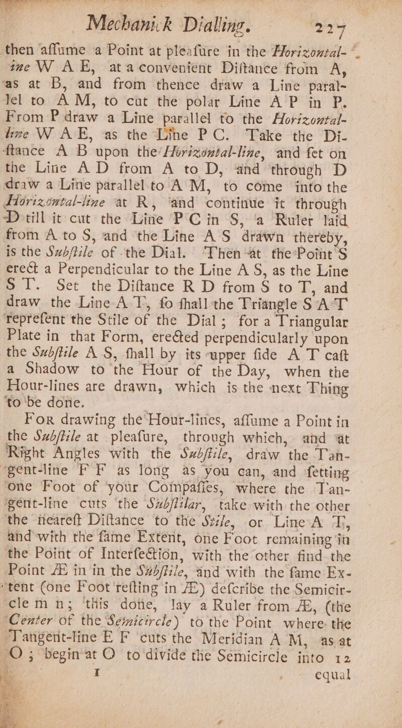 then affume a Point at pleafure in the Florizontal-* ime \N AE, ataconvenient Diftance from A, as at B, and from thence draw a Line paral- lel to AM, to cut the polar Line A P in P. From P draw a Line parallel to the Aorizonral- lize W AE, as the Line PC. Take the Di- ftance A B upon the’ Horizontal-line, and fet on the Line AD from A to D, ‘and ‘through D draw a Line parallel.to A M, to come into the Ftorizontal-line at R, ‘and continue it through Dorill it cut the Line PC in S, ‘a Ruler laid from A to S, and ‘the Line A'S drawn thereby, is the Sub/tile of ‘the Dial. Then at the'Point'S erect a Perpendicular to the Line A S, as the Line ST. Set the Diftance R D from S to T, and draw the Line A T, fo hall the Triangle SAT reprefent the Stile of the Dial; for a Triangular Plate in that Form, ereéted perpendicularly upon the Subfiile AS, fhall by its upper fide A T caft a Shadow to the Hour of the Day, when the Hour-lines are drawn, which is the next Thing to ‘be done. For drawing the Hour-lines, affume a Point in the Szb/tile at pleafure, through which, aid ‘at Right Angles with the Swb/file, draw the Tan- “gent-line FF as long as you can, and fetting one Foot of ‘your Commpafies, where the T'an- gent-line cuts ‘the Szfitlar, take with the other the neareft Diftance to the Stile, or Line A T, and with the fame Extent, one Foot remaining ‘iin the Point of Interfe€tion, with the other find the Point /E in in the S#s/fiile, and with the fame Ex- “tent (one Foot'refting in AB) defcribe the Semicir- clem n; ‘this doe, lay a Ruler from A, (the ‘Center of the Semicircle) to the Point where: the “Tangent-line E F ‘cuts the Meridian AM, as at QO; begin-at O to‘divide the Semicircle into 12 Ss I equal