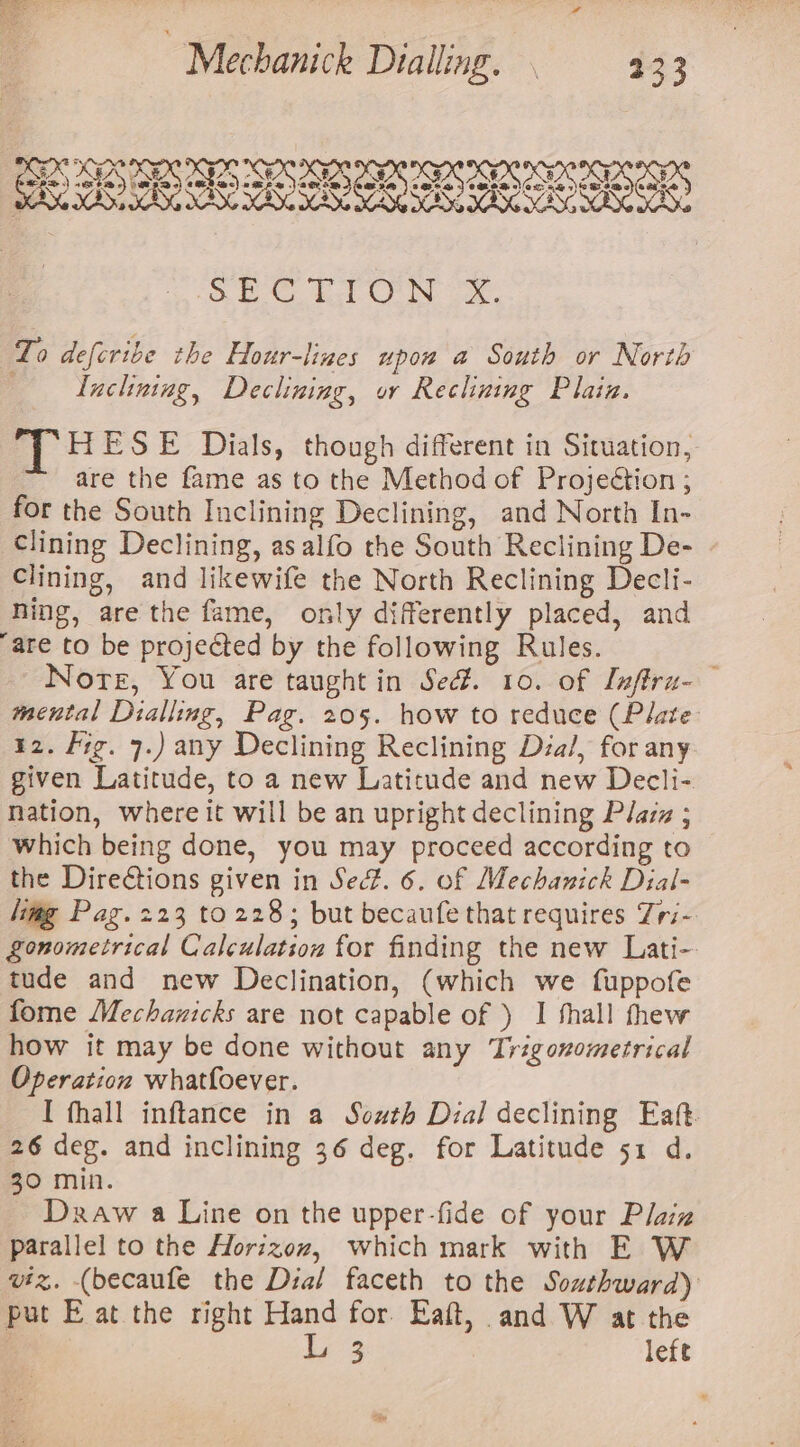 SIS I SIDS PSI SID RI. LISI SIRI SE Esl ON oe To deferibe the Hour-lines upow a South or North ; Iuchning, Declining, ow Reclining Plain. ag HESE Dials, though different in Situation, “are the fame as to the Method of Projection ; for the South Inclining Declining, and North In- Clining Declining, as alfo the South Reclining De- Clining, and likewife the North Reclining Decli- ning, are the fame, only differently placed, and are to be projected by the following Rules. Note, You are taught in Sed. 10. of Lefirz-— mental Dialling, Pag. 205. how to reduce (Plate 12. Fig. 7.) any Declining Reclining Dza/, for any given Latitude, to a new Latitude and new Decli- nation, where it will be an upright declining Plaza ; which being done, you may proceed according to the Dire€tions given in Sed. 6. of Mechanick Dial- limg Pag. 223 to 228; but becaufe that requires Zri- gonometrical Calculation for finding the new Lati- tude and new Declination, (which we fuppofe fome Mechanicks are not capable of ) I shall thew how it may be done without any Trigonometrical Operation whatfoever. I fhall inftance in a South Dial declining Eaft 26 deg. and inclining 36 deg. for Latitude 51 d. 30 min. Draw a Line on the upper-fide of your Plaz parallel to the Horizoz, which mark with E W viz. (becaufe the Dial faceth to the Southward) put E at the right Hand for. Eaft, and W at the | L 3 left