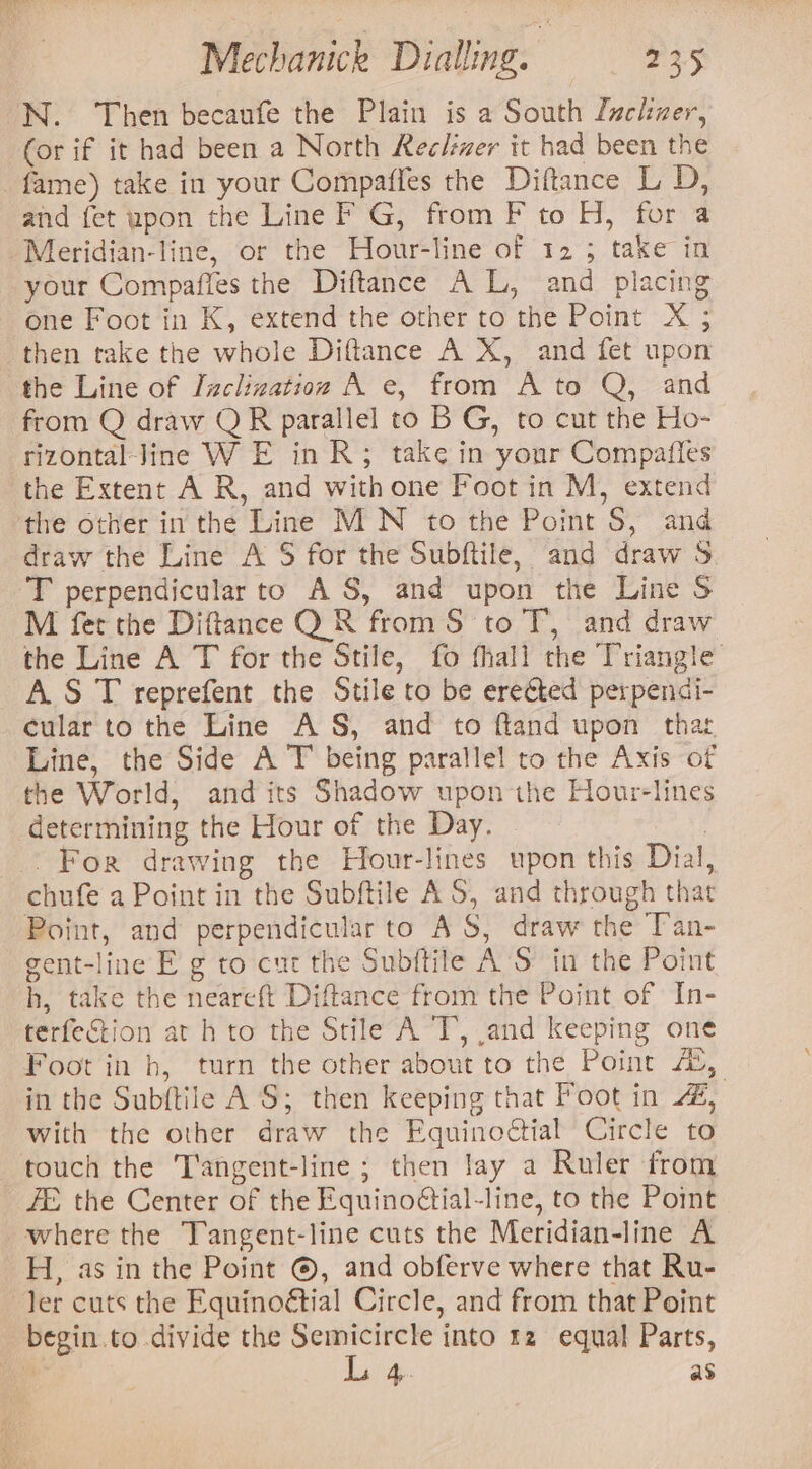 ‘N. Then becaufe the Plain is a South Lucker, (or if it had been a North Reelver it had been the fame) take in your Compaffes the Diftance L D, and fet upon the Line F G, from F to H, for a Meridian-line, or the Hour-line of 12; take in your Compafies the Diftance A L, and placing one Foot in K, extend the other to the Point X ; then take the whole Diftance A X, and fet upon the Line of Inclizatioz A e, from A to Q, and from Q draw QR parallel to B G, to cut the Ho- rizontal Jine W E in R; take in your Compafies the Extent A R, and with one Foot in M, extend the other in the Line MN to the Point S, and draw the Line A S$ for the Subftile, and draw S ‘'T perpendicular to AS, and upon the Line S M fer the Diftance QR from S to T, and draw the Line A T for the Stile, fo thall the Triangle A.S T reprefent the Stile to be ereéted perpendi- cular to the Line AS, and to ftand upon thar Line, the Side A T being parallel to the Axis of the World, and its Shadow upon the Hour-lines determining the Hour of the Day. : . For drawing the Hour-lines upon this Dial, chufe a Point in the Subftile AS, and through that Point, and perpendicular to AS, draw the T’an- gent-line E g to cut the Subftile A'S in the Point h, take the neareft Diftance from the Point of In- terfection at h to the Stile A T, and keeping one Foot in bh, turn the other about to the Point 4%, in the Sub{tile A'S; then keeping that Poot in 4, with the other draw the Equinodtial Circle to touch the ‘T'angent-line ; then lay a Ruler from ZE the Center of the Equinoétial-line, to the Point where the Tangent-line cuts the Meridian-line A H, as in the Point ©, and obferve where that Ru- ler cuts the Equinoétial Circle, and from that Point begin.to divide the Semicircle into 12 equal Parts, 0 Lait. as